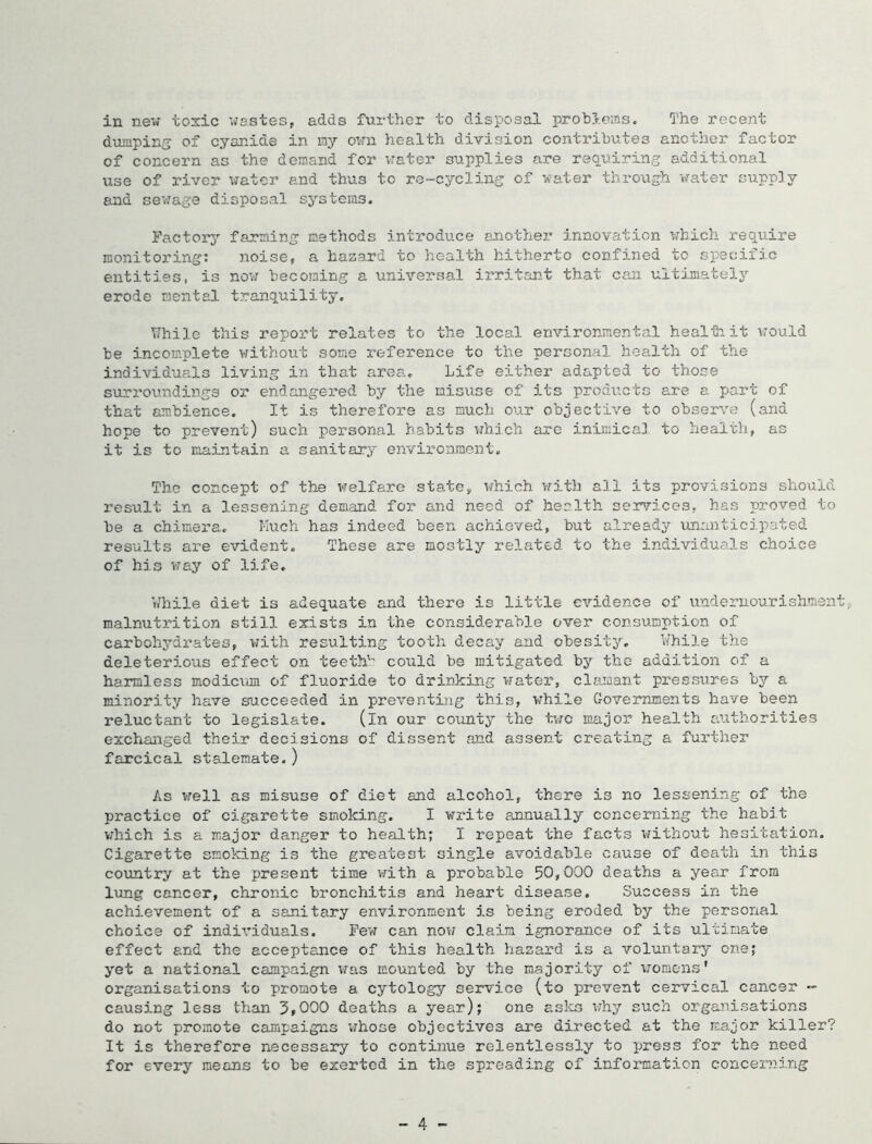dumping of cyanide in my own health division contributes another factor of concern as the demand for vrater supplies are requiring additional use of river vrater and thus to re-cycling of water through water supply and sevrage disposval systems. Factory farming methods introduce another innovation vrhich require monitoring; noise, a hazard to health hitherto confined to specific entities, is nov; becoming a universal irritan.t that can ultimatelj^ erode mental tranquility. \71vile this report relates to the local environmental healti it vrould be incomplete without some reference to the personal health of the individuals living in that area. Life either adapted to those surroundings or endangered by the misuse of its products are a part of that ambience. It is therefore as much our objective to obser^/e (and hope to prevent) such personal habits which arc inimical to healtli, as it is to maintain a sanitary environment. The concept of the v^elfare state, v/hich vrith all its provisions should result in a lessening demand for and need of health ser'rices, has proved to be a chimera. Kuch has indeed been achieved, but already unanticipated results are evident. These are mostly related to the individuals choice of his v;ay of life. While diet is adequate and there is little evidence of undernourishmen malnutrition still exists in the considerable over consumption of carbohydrates, with resulting tooth decay and obesity, While the deleterious effect on teeth' could be mitigated by the addition of a harmless modic\im of fluoride to drinking vrater, clamant pressures by a minority have succeeded in preventing this, vrhile Governments have been reluctant to legislate. (in our county the t;rc major health authorities exchanged their decisions of dissent and assent creating a further farcical stalemate.) As vrell as misuse of diet and alcohol, there is no lessening of the practice of cigarette smoking. I write pumually concerning the habit which is a major danger to health; I repeat the facts vrithout hesitation. Cigarette smoking is the greatest single avoidable cause of death in this country at the present time v?ith a probable 50,000 deaths a year from lung cancer, chronic bronchitis and heart disease. Success in the achievement of a sanitary environment is being eroded by the personal choice of indiv'iduals. Few can nov; claim ignorance of its ultimate effect and the acceptance of this health hazard is a voluntary one; yet a national campaign v;as mounted by the majority of vromens* organisations to promote a cytology service (to prevent cervical cancer - causing less than 5»000 deaths a year); one aslcs v;hy such organisations do not promote campaigns v;hose objectives are directed at the major killer? It is therefore necessary to continue relentlessly to press for the need for every means to be exerted in the spreading of information conceiving