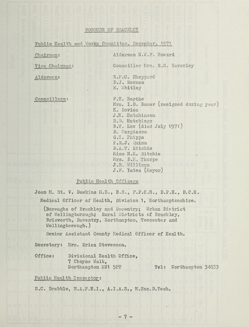 BOROUGH OF BRACKLEI Public Health and '.iorks Comittce, December, 1971 Chairaan; Vice Chairmau: Alderman IJ.V/.F Councillor Hra How ard R.M. Haverley Aldermen; B.P,C. Sheppard D. J. Nev’man E. Vf’hitley Councillors: P.T. Bartho Mrs. I.D. Bauer (resigTied during year) K, Davies J.H, Hutchinson R.D. Hutchings B.U. Law (died July 1971) D. Ilargieson G.I. Phipps P.R.J. 0,uinu D.A.T. Ritchie l-iiss M.K. Ritchie Mrs. D.II. Thorpe J.H. Uilliams J.P, Yates (Mayor) Fablic Health Officers Joan M. St. V. Dawkins M.B., B.S., P.F.C.M., D.P.H., D.C.H. Medical Officer of Health, Division 1, Northamptonshire* (Boroughs of Brackley and Daventry; Urban District of V/el ling borough? Rural Districts of Brackley, Brixworth, Daventry, Northampton, Towcester and V/ellingborough.) Senior Assistant County Medical Officer of Health. Secretary: Mrs. Erica Stevenson, Office: Divisional Health Office, 7 Cheyne V/alk, Northampton IH^I 5PT Tel: Northampton Public Health Inspector: S.C. Drabble, H.A.P.H.I., A.I.A.S., M.Soc.D.Tech. - 7 -