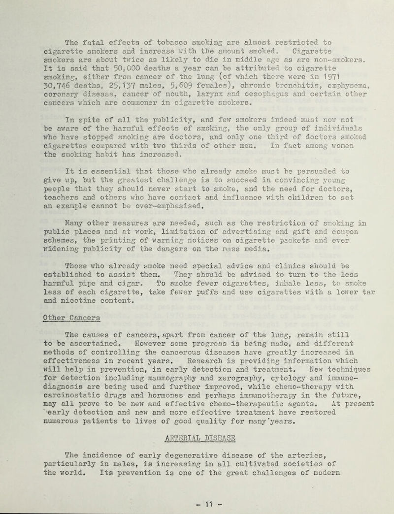 The fatal effects of tobacco smoking are almost restricted to cigarette smokers and increase v.’’ith the amount smoked„ Cigarette smokers are about tv?ice as likely to die in middle age as ere non-smokers. It is said that 50,000 deaths a year can bo attributed to cigarette smoking, either from cancer cf the lung (of which there were in 1971 50,746 deaths, 25,157 males, 5,609 females), chronic brcnchitis, emphysema, coronary disease, cancer of mouth, lB.rynx a.nd oesophagus and certain other cancers which are commoner in cigarette smokers. In spite of all the publicity, a.nd fev; smokers indeed must now not be aware of the harmful effects of smoking, the only group of individuals who have stopped smoking are doctors, and only one third of doctors smoked cigarettes compared vrith two thirds of other men. In fact among women the smoking habit has inci’eo.36d. It is essential that those who already smoke must be persuaded to give up, but the greatest challenge is to succeed in convincing young people that they sliould never start to smoke, and the need for doctors, teachers and others who have contact and influence with children to set an example C2mnot be over-emphasised. Many other ireas\ires are needed, such as the restriction of smoking in public places and at work, limitation of advertising and gift and coupon schemes, the printing of warning notices on cigarette packets and ever- widening publicity of the dangers on the mass raedj.a. Those who already smoke need special advice and clinics should be established to assist them. They should be advised to turn to the less harmful pipe and cigar. To smoke fevrer cigaj.’&ttes, inhale less, t(> smoke less of each cigarette, take fewer puffs and use cigarettes with a lower tar and nicotine content. Other Cancers The causes of cancers, apart from cancer of the limg, remain still to be ascertained, Hovrever some progress is being made, and different methods of controlling the cancerous diseases have gr-eatly increa.sed in effectiveness in recent years. Research is providing informatiozi which will help in prevention, in early detection and treatment, hew teclmiques for detection including mamiTvOgraphy and xerography, cj’-tology and inurizmo- diagnosis are being used and further improved, while chemo-therapy with carcinostatic drugs and hormones and perhaps immunotherai^y in the future, may all prove to be new and effective chemo-therapeutic agents. At present '■'early detection and new and more effective treatment have restored numerous patients to lives of good quality for nnnj’’'years. ARTERIAL DISEASE The incidence of early degenerative disease of the arteries, particularly in males, is increasing in all culti.vated societies of the world. Its prevention is one of the great challenges of modern