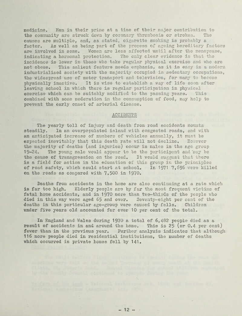 medicine. Men in their prime at a time of their major contribution to the community are struck dovra by coronary thrombosis or strokes. The causes are multiple, and, as stated, cigarette smoking is probably a factor. As vrell as being part of the process of ageing hereditary factors are involved in some, ’t/omen are less affected until after the menopause, indicating a hormonal protection. The only clear evidence is that the incidence is lov;er in those viho take regular physical exercise ai'j.d who are not obese. This salient feature needs emphasis, as it is easy in a modern industrialised society vrith the majority occupied in sedentary occupations, the widespread use of motor transport and television, for many to become physically inactive. It is v;ise to establish a vay of life soon after leaving school in which there is regu.lar participation in physictil exercise which can be suitably modified to the passing years. This combined with some moderation in the consinaption of food, may help to prevent the early onset of arterial disease. ACCIDENTS The yearly toll of injury and death from road accidents mounts steadily. In an o-verpopulated island w^ith congested roads, and with an anticipated increase of numbers of vehicles annu.ally, it must be expected inevitably that this death rate will not decline. Eo.rovcr the majority of deaths (and injuries) occur in imales in the age group 19-24, The young male would appear to be the participant and'may be the cause of transgression on the road. It vnuld suggest that tliere is a field for action in the education of this group in the princix>les of road safety, which could start at school. In 1971 '7,696 ’were killed on the roads as compared with 7,500 in 1970. Deaths from accidents in the home ai’e also continuing at a rate which is far too high. Elderly people are by far the most frequent victiifis of fatal home accidents, and in 1970 more than two-thirds of the people v/ho died in this v;ay were aged 65 and over. Seventy-eight per cent of the deaths in this particular age-group vere caused by falls. Children under five years old accounted for over 10 per cent of the total. In England and V/ales during 1970 a total of 6,482 people died as a result of accidents in and around the home. This is 25 (or 0,4 per cent) fewer than in the previous year. Further analysis indica.tes that althougli 116 more people died in residential institutions, the nuiaber of deaths v?hich occurred in private homes fell by 141. - 12