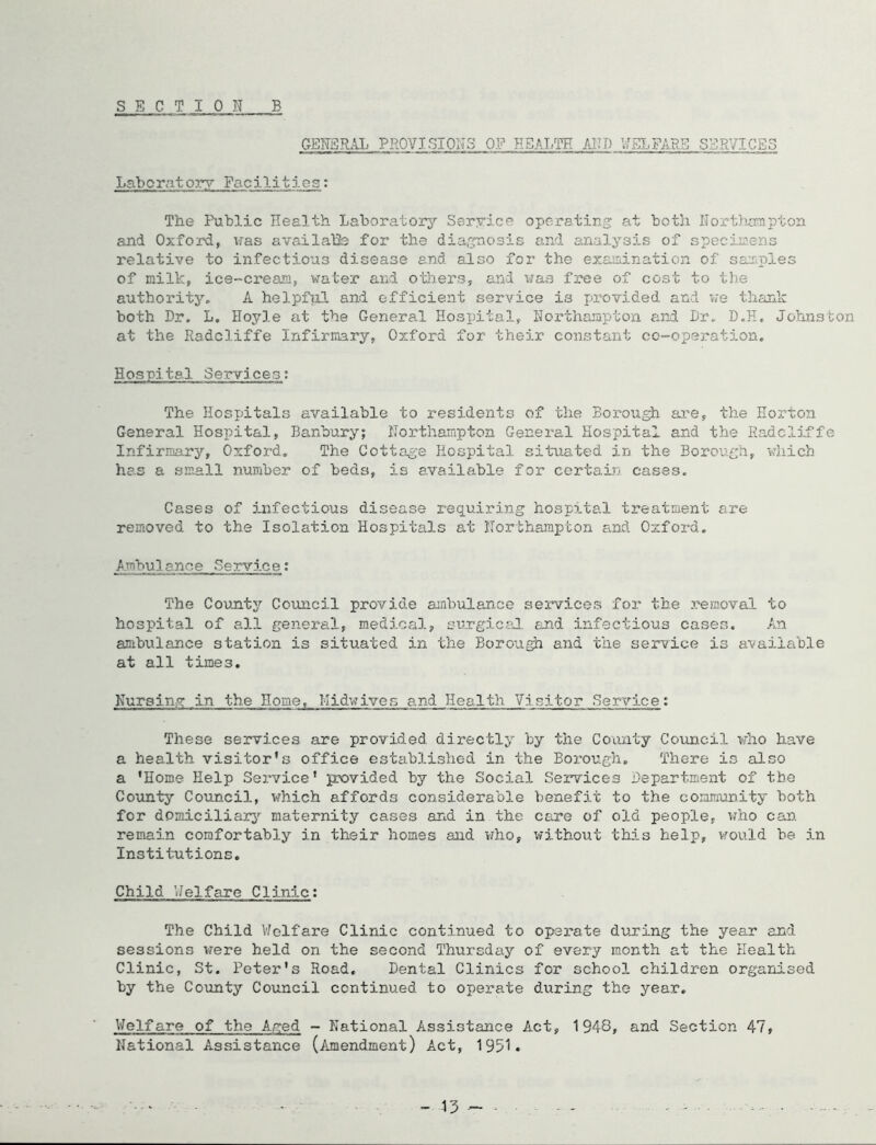 GENERAL PROVISIONS OF HEALTH /JID U.EJ.FARB SERVICES Laboratory Facilities: The Public Health Laboratorj^ Ssryice operating at both Hortlumptoa and Oxford, vras availalSe for the diagnosis and analysis of specii2ens relative to infectious disease and. also for the examination of sam^ples of milk, ice-creaia, water and others, and was free of cost to tlie authority., A helpfjil and efficient service is provided and we thank both Dr. L, Hoyle at the General Hospital, Horthajapton and Dr. D.H. Johnston at the Radcliffe Infirmary, Oxford for their constant co-operation. Hospital Services; The Hospitals available to residents of the Borough are, the Horton General Hospital, Banbury; Northampton General Hospital and the Radcliffe Infirmary, Oxford. The Cottag-e Hospital situated in the Borough, which has a small number of beds, is available for certain cases. Cases of infectious disease requiring hospital treatment are removed to the Isolation Hospitals at ITortha^upton and Oxford. A.mbulance Service: The County Council provide ambulance services for the removal to hospital of all general, medical, surgicaJ, and infectious cases. An anihulance station is situated in the Boro'agh and the service is available at all times. Kursiny in the Home, I-Iidwive.s and Health Visitor Service: These services are provided directly by the County Council who have a health visitor’s office established in the Borough, There is also a 'Home Help Service' provided by the Social Services Department of tbe County CoTincil, which affords considerable benefit to the community both for domiciliary’' maternity cases and in the care of old people, vmo can remain comfortably in their homes and who, without this help, would be in Insti-tut ions. Child Welfare Clinic; The Child V/olfare Clinic continued to operate during the year and sessions vrere held on the second Thursday of every month at the Health Clinic, St. Peter's Road. Dental Clinics for school children organised by the County Council continued to operate during the year, V/elfare of the Aged - National Assistance Act, 1948, and Section 47, National Assistance (i'unendment) Act, 1951. - 13 - -
