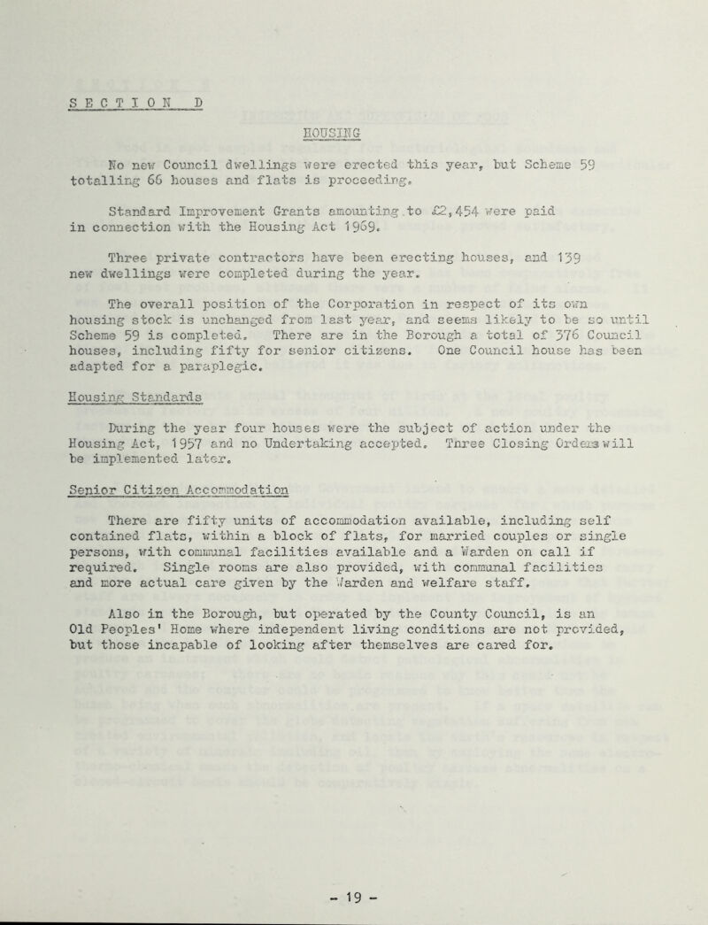 nOUSING No Coi.mcil dwellings were erected this year, but Scbeae 59 totalling 6G houses and flats is proceedirg. Standard Improvement Grants emounting.to £2,454 were paid in connection v.’ith the Housing Act 19o9« Three private contractors have been erecting houses, and 139 new dwellings vrere completed during the year. The overall position of the Corporation in respect of its o»rn housing stock is unchanged from last year, and seemfj likely to be so until Scheme 59 is completed. There are in the Borough a total of 376 Council houses, including fift}’’ for senior citizens. One Council house has been adapted for a paraplegic. Housing Standards During the year four houses v?ere the subject of action under the Housing Act, 1957 and no Undertaking accepted, Tnree Closing Orders will be implemented later* Senior Citizen Accommodation There are fifty units of accommodation available, including self contained flats, within a block of flats, for married couples or single persons, vrith communal facilities available and a Harden on call if required. Single rooms are also provided, v/ith communal facilities and more actual care given by the './arden and welfax’e staff. Also in the Borou^, but oiierated by the County Council, is an Old Peoples' Home where independent living conditions are not provided, but those incapable of looking after themselves are cared for. - 19 -