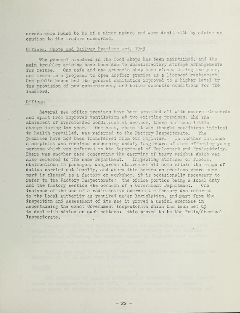 errors were found to be of a nii-nor nature and were dealt v;ith. by adTice or caution to the traders concernedc Officest Shons and Railway Prenises Act, 19^3 The general standard in the food shops has been maintained, and the main troubles arising have been due to unsatisfactory sto.rage arrangements for refuse. One cafe and one grocer's shop have closed during the year, and there is a proposal to open another premise as a licenced restaura.nt. One public house had the general sanitation improved to a higher level by the provision of nev; conveniences, and better domestic conditions for the landlord. Offices Several new office premises have been provided all with modern standards and apart from improved ventilation e.t two existing premises, and the abatement of ovcrcrov:ded conditions at another, there has been little change during the year. One case, where it was thought conditions inimical to health prevailed, v/as referred to the Factory Inspectorate. The premises have now been transferred from our Register, In another instance a complaint was received concerning xmduly long hours of work affecting young persons vzhich w’as referred to the Department of Emploj'ment and Productivity. There iras another case concerning the cariyring of heavy weights vrhich was also referred to the same Departs^ent. Inspecting surfaces of floors, obstructions in passages, dangerous staircases all come witliin the range of duties carried out locally, and v:here this occ'ors on premises v'here some part is classed as a factory or 'workshop, it is occasionally necessary to refer to the Factory Inspectorate: the office portion being a local duty and the factory section the concern of a Government Department. One instance of the use of a radio-active source at a factory was referred to the Local Authority as required under legislation, andepaxt from the inspection and assessment of its use it proved a useful exercise in ascertaining the exact Government Inspectorate w’hich has been set up to deal with advice on such matters: this proved to be the Sadio/Chemical Inspectorate. - 22