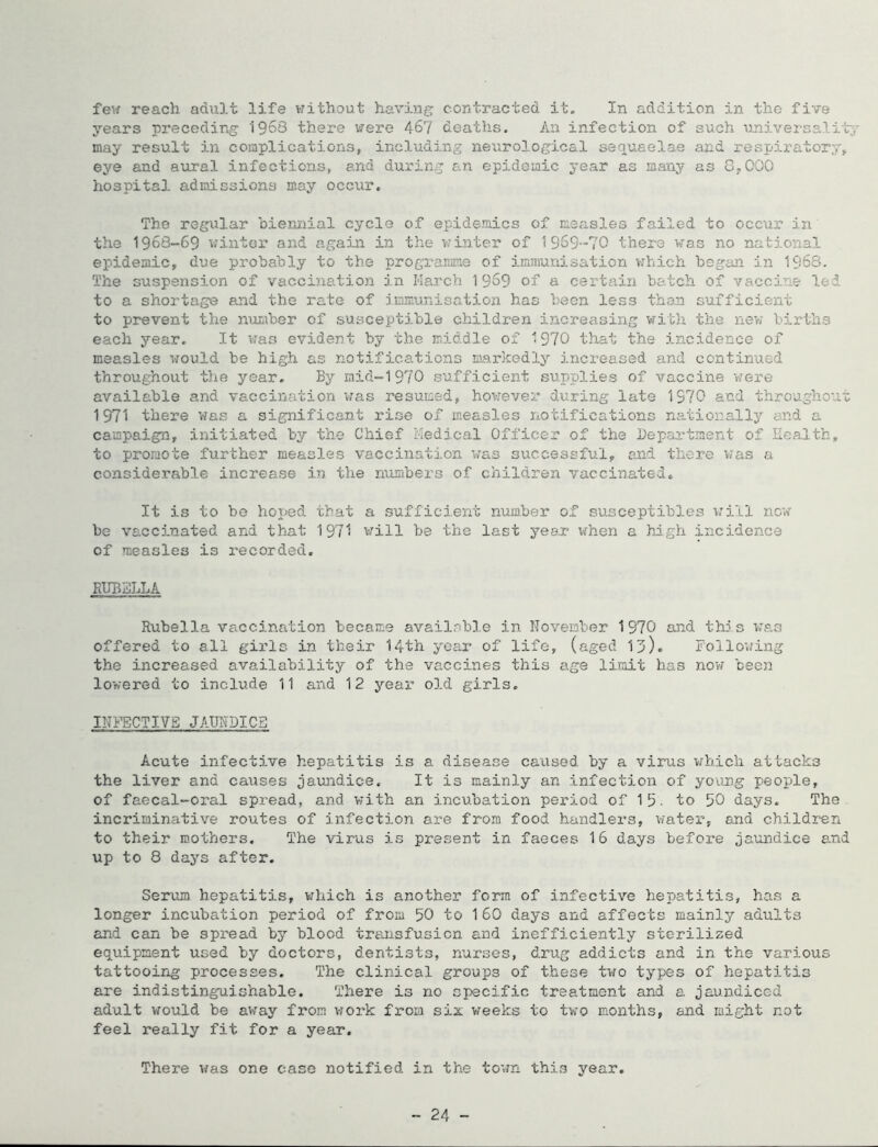 feu reach adult life without having contracted it. In addition in the five years preceding 1963 there were 467 deaths. An infection of such univei-salit-y may result in complications, including neurological sequaelae and respiratory, eye and aural infections, and during an epidemic year as many as G,000 hospital admissions may occur. The regular oiennial cycle of epidemics of measles failed to occur in the 1968-69 v;intcr and again in the v/inter of 1 969-7''0 there was no national epidemic, due probably to the programme of immunisation v^hich began in 1968. The suspension of vaccination in March 1969 of a certain batch of vaccine led to a shortage and the rate of immunisation has been less than sufficient to prevent the nuxAber of susceptible children increasing with the new births each year. It vras evident by the middle of 1970 tliat the incidence of measles would be high as notifications markedly increased and continued throughout t)xe year. By mid-1970 sufficient supplies of vaccine were available and vaccination was resumed, however during late 1970 and throughout 1971 thei’e was a significant rise of measles notifications nationally and a campaign, initiated by the Chief Medical Officer of the Department of Health, to promote further measles vaccination was successful, and there v?as a considerable increase in the numbers of children vaccinated. It is to bo hoped that a sufficient niimber of susceptibles ^.'ill now be vaccinated and that 1971 vrill be the last year when a high incidence of measles is recorded, RUBSLLA Rubella vaccination became availnbl.e in November 1970 and tins was offered to all girls in their 14th yea.r of life, (aged 13), Following the increased availability of the vaccines this age limit has nov/ been lowered to include 11 and 12 year old girls, INl^CTIVE JAURDICE Acute infective hepatitis is a disease caused by a virus v;bich attacks the liver and causes jaundice. It is mainly an infection of young people, of faecal-oral spread, and v;ith an incubation period of 1 5 • to 50 days. The incriminative routes of infection are from food handlers, water, and childr-en to their mothers. The virus is present in faeces 16 days before jaundice and up to 8 days after, Serxim hepatitis, which is another form of infective hepatitis, has a longer incubation period of from 50 to 1 60 days and affects mainly adults and can be spread by blood transfusion and inefficiently sterilized equipment used by doctors, dentists, nurses, drug addicts and in the various tattooing processes. The clinical groups of these two types of hepatitis are indistinguishable. There is no specific treatment and a jaundiced adult would be away from work fx-om six weeks to two months, and might not feel really fit for a year. There was one case notified in the town this year. 24 -