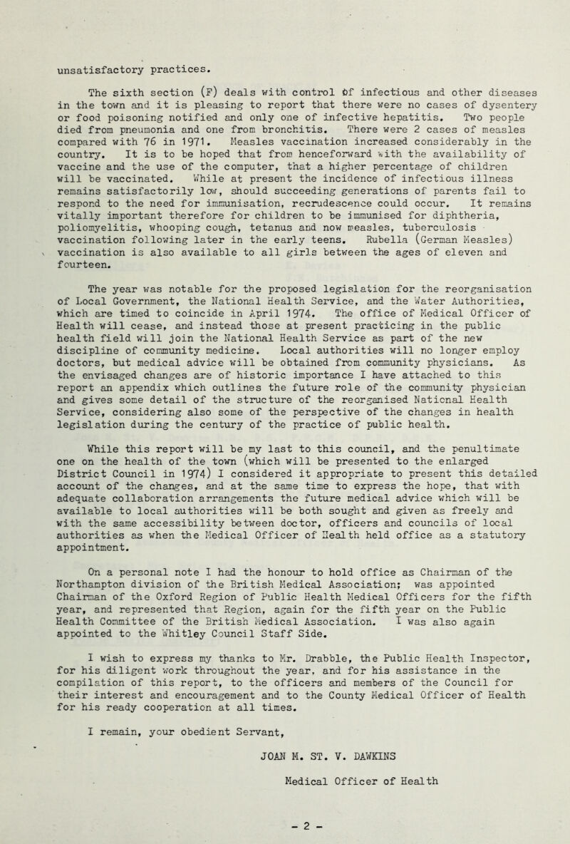 unsatisfactory practices. The sixth section (f) deals with control infectious and other diseases in the town and it is pleasing to report that there v;ere no cases of dysentery or food poisoning notified and only one of infective hepatitis. Two people died from pneumonia and one from bronchitis. There were 2 cases of measles compared with 76 in 1971. Measles vaccination increased considerably in the country. It is to be hoped that from henceforward v-ith the availability of vaccine and the use of the computer, that a higher percentage of children will be vaccinated. V/hile at present the incidence of infectious illness remains satisfactorily Iot, should succeeding generations of parents fail to respond to the need for inununisation, recrudescence could occur. It remains vitally important therefore for children to be immunised for diphtheria, poliomyelitis, v^hooping cough, tetanus and now measles, tuberculosis vaccination following later in the early teens. Rubella (German Measles) vaccination is also available to all girls between the ages of eleven and fourteen. The year v/as notable for the proposed legislation for the reorganisation of Local Government, the National Health Service, and the Water Authorities, which are timed to coincide in April 1974. The office of Medical Officer of Health will cease, and instead those at present practicing in the public health field will join the National Health Service as part of the new discipline of community medicine. Local authorities will no longer employ doctors, but medical advice v^ill be obtained from community physicians. As the envisaged changes are of historic importance I have attached to this report an appendix which outlines the future role of the community physician and gives some detail of the structure of the reorganised National Health Service, considering also some of the perspective of the changes in health legislation during the centTiry of the practice of public health, While this report will be my last to this council, and the penultimate one on the health of the town (which will be presented to the enlarged District Council in 1974) I considered it appropriate to present this detailed account of the changes, and at the same time to express the hope, that with adequate collaboration arrangements the future medical advice which will be available to local authorities will be both sought and given as freely and with the same accessibility betv/een doctor, officers and councils of local authorities as when the Medical Officer of Health held office as a statutory appointment. On a personal note I had the honour to hold office as Chairman of the Northampton division of the British Medical Association; v;as appointed Chairman of the Oxford Region of Public Health Medical Officers for the fifth year, and represented that Region, again for the fifth year on the Public Health Committee of the British Medical Association. I was also again appointed to the Whitley Council Staff Side. I wish to express my thanks to Mr. Drabble, the Public Health Inspector, for his diligent work throughout the year, and for his assistance in the compilation of this report, to the officers and members of the Council for their interest and encouragement and to the County Medical Officer of Health for his ready cooperation at all times, I remain, your obedient Servant, JOAN M. ST. V. DAWKINS Medical Officer of Health