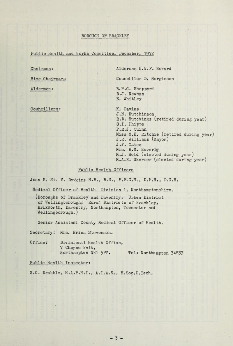 BOROUGH OF BRACKLEY Public Health and V/orks Committee, Decgnber^ 1972 Chairman: Alderman N.W.F. Howard Vice Chairman! Aldermen: Councillors: Councillor B, Hargieson B.P.C. Sheppard D. J. Newman E. Whitley K. Davies J.N. Hutchinson R.D. Hutchings (retired during year) G.I. Phipps P.R.J. Quinn Miss M.K. Ritchie (retired during year) J.R. Williams (Mayor) J.F. Yates Mrs. R.M. Haverlg^ M.J. Held (elected during year) M.A.R. Skermer (elected during year) Public Health Officers Joan M. St. V. Dawkins M.B., B.S., F.F.C.M. , D.P.H,, D.C.H. Medical Officer of Health, Division 1, Northamptonshire. (Boroughs of Brackley and Daventry; Urban District of Wellingborough; Rural Districts of Brackley, Brixworth, Daventry, Northampton, Towcester and Wellingborough.) Senior Assistant County Medical Officer of Health. Secretary: Mrs. Erica Stevenson. Office: Divisional Health Office, 7 Cheyne Walk, Northampton NN1 5PT. Tel: Northampton 34833 Public Health Inspector: S.C. Drabble, M.A.P.H.I., A.I.A.S., M.Soc.D.Tech,