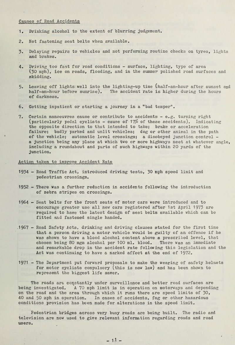 Causes of Road Accidents 1, Drinking alcohol to the extent of blurring judgement. 2, Not fastening seat belts v/hen available, 5. Delaying repairs to vehicles and not performing routine checks on tyres, lights and brakes. 4. Driving too fast for road conditions - surface, lighting, type of area (30 mph), ice on roads, flooding, and in the summer polished road siirfaces and skidding. 5. Leaving off lights'well into the lighting-up time (half-an-hour after sunset and half-an-hour before sunrise). The accident rate is higher dxrring the hours of darkness, 6. Getting impatient or starting a journey in a bad temper. 7. Certain manoeuvres cause or contribute to accidents - e.g. turning right (particularly pedal cyclists - cause of 17^ of these accidents). Indicating the opposite direction to that intended to take; brake or acceleration failure; bad]y parked and unlit vehicles; dog or other animal in the path of the vehicle; automatic level crossings; a disobeyed jimction control - a junction being any place at v^hich two or more highways meet at whatever angle, including a roundabout and parts of such highways within 20 yards of the junction. Action taken to improve Accident Rate 1934 - Road Traffic Act, introduced driving tests, 30 nph speed limit and pedestrian crossings. 1952 - There was a further reduction in accidents following the introduction of zebra stripes on crossings. 1964 - Seat belts for the front seats of motor cars were introduced and to encourage greater use all nev; cars registered after 1st April 1973 are required to have the latest design of seat belts available which can be fitted arid fastened single handed, .1967 - Road Safety Acts, drinking and driving clauses stated for the first time that a person driving a motor vehicle would be guilty of an offence if he was shown to have a blood alcohol content above a prescribed level, that chosen being 80 mgm alcohol per 100 ml, blood. There was an immediate and remarkable drop in the accident rate following this legislation and the Act was continuing to have a marked affect at the end of 1972, 1971 - The Department put forward proposals to make the wearing of safety helmets for motor cyclists compulsory (this is now law) and has been shown to represent the biggest life saver. The roads are constantly under suirveillance and better road surfaces are being investigated. A 70 mph limit is in operation on motorv^ays and depending on the road and the area through which it runs there are speed limits of 30, 40 and 50 mph in operation. In cases of accidents, fog or other hazardous conditions provision has been made for alterations in the speed limit. Pedestrian bridges across very busy roads are being built. The radio aixi television are now used to give relevant information regarding roads and road users.