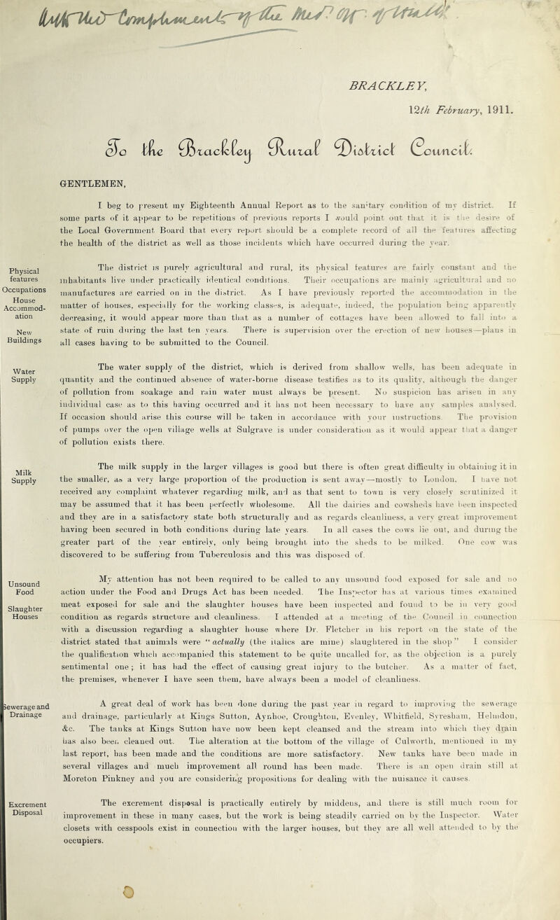 BR ACKLEY, Physical features Occupations House Accommod- ation New Buildings Water Supply Milk Supply Unsound Food Slaughter Houses sewerage and Drainage Excrement Disposal YHth February, 1911. So 'tac fc Lj Cl ma( *lDi&hUci (EounciL GENTLEMEN, I beg to present mv Eighteenth Annual Report as to the san’tary condition of ray district. If some parts of it appear to be repetitions of previous reports I would point out that it is the desire of the Local Government Board that every report should be a complete record of all the features affecting the health of the district as well as those incidents which have occurred during the year. The district is purely agricultural and rural, its physical features are fairly constant and the inhabitants live under practically identical conditions. Their occupations are mainly agricultural and no manufactures are carried on in the district. As I have previously repoi’ted the accommodation in the matter of houses, especially for the working classes, is adequate, indeed, the population being apparently decreasing, it would appear more than that as a number of cottages have been allowed to fall into a state of ruin during the last ten years. There is supervision over the erection of new houses—plans in all cases having to be submitted to the Council. The water supply of the district, which is derived from shallow wells, has been adequate in quantity and the continued absence of water-borne disease testifies as to its quality, although the danger of pollution from soakage and rain water must always be present. No suspicion has arisen in any individual case as to this having occurred and it has not been necessary to have any samples analysed. If occasion should arise this course will be taken in accordance with your instructions. The provision of pumps over the open village wells at Sulgrave is under consideration as it would appear that a danger of pollution exists there. The milk supply in the larger villages is good but there is often great difficulty in obtaining it in the smaller, as a very large proportion of the production is sent away—mostly to London. I nave not received any complaint whatever regarding milk, and as that sent to town is very closely scrutinized it may be assumed that it has been perfectly wholesome. All the dairies and cowsheds have been inspected and they are in a satisfactory state both structurally aud as regards cleanliness, a very great improvement having been secured in both conditions during late years. In all cases the cows lie out, and during the greater part of the year entirely, only being brought into the sheds to be milked. Gne cow was discovered to be suffering from Tuberculosis and this was disposed of. My attention has not been required to be called to any unsound food exposed for sale and no action under the Food and Drugs Act has been needed. The Inspector has at various times examined meat exposed for sale and the slaughter houses have been inspected and found to be in very good condition as regards structure and cleanliness. I attended at a. meeting of th<-> Council in connection with a discussion regarding a slaughter house where Dr. Fletcher in his report on the state of the district stated that animals were “actually (the italics are mine) slaughtered in the shop” I consider the qualification which accompanied this statement to be quite uncalled for, as the objection is a purely sentimental one; it has had the effect of causing great injury to the butcher. As a matter of fact, the premises, whenever I have seen them, have always been a model of cleanliness. A great deal of work has been done during the past year in regard to improving the sewerage aud drainage, particularly at Kings Sutton, Aynhoe, Croughtou, Evenley, Whitfield, Svresham, Helmdon, &c. The tanks at Kings Sutton have now been kept cleansed and the stream into which they di;ain has also beer, cleaned out. The alteration at the bottom of the village of Culworth, mentioned in my last report, has been made and the conditions are more satisfactory. Newr tanks have beeu made in several villages and much improvement all round has been made. There is an open drain still at Moreton Pinkney and you are considering propositions for dealing with the nuisance it causes. The excrement disposal is practically entirely by middens, and there is still much room for improvement in these in many cases, but the work is being steadily carried on by the Inspector. Water closets with cesspools exist in connection with the larger houses, but they are all well attended to by the occupiers.