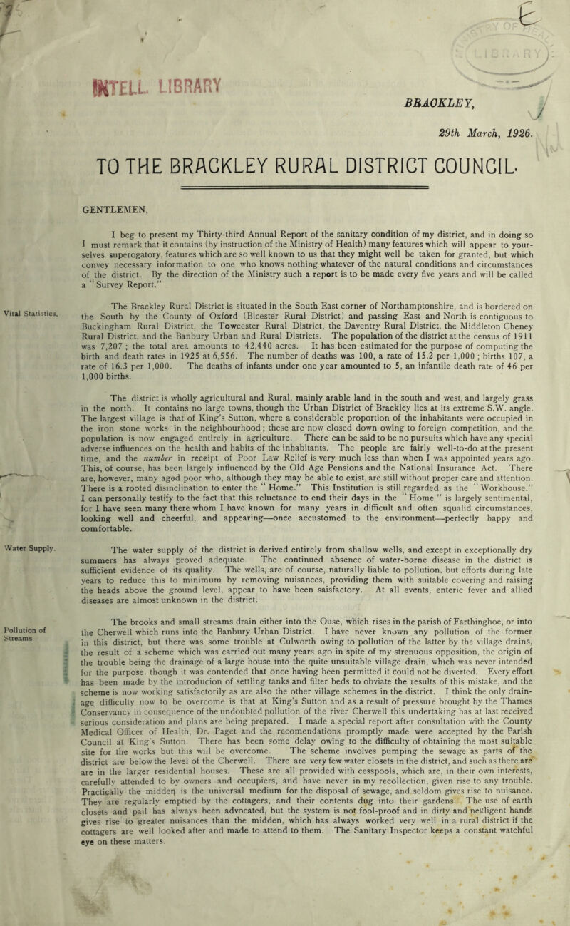 IMTELL LIBRARY BBAGKLEY, 29th March, 1926. TO THE BRAGKLEY RURAL DISTRICT COUNCIL GENTLEMEN, I beg to present my Thirty-third Annual Report of the sanitary condition of my district, and in doing so f must remark that it contains (by instruction of the Ministry of Health) many features which will appear to your- selves superogatory, features which are so well known to us that they might well be taken for granted, but which convey necessary information to one who knows nothing whatever of the natural conditions and circumstances of the district. By the direction of the Ministry such a report is to be made every five years and will be called a “ Survey Report.” The Brackley Rural District is situated in the South East corner of Northamptonshire, and is bordered on the South by the County of Oxford (Bicester Rural District) and passing East and North is contiguous to Buckingham Rural District, the Towcester Rural District, the Daventry Rural District, the Middleton Cheney Rural District, and the Banbury Urban and Rural Districts. The population of the district at the census of 1911 was 7,207 ; the total area amounts to 42,440 acres. It has been estimated for the purpose of computing the birth and death rates in 1925 at 6,556. The number of deaths was 100, a rate of 15.2 per 1,000 ; births 107, a rate of 16.3 per 1,000. The deaths of infants under one year amounted to 5, an infantile death rate of 46 per 1,000 births. The district is wholly agricultural and Rural, mainly arable land in the south and west, and largely grass in the north. It contains no large towns, though the Urban District of Brackley lies at its extreme S.W. angle. The largest village is that of King’s Sutton, where a considerable proportion of the inhabitants were occupied in the iron stone works in the neighbourhood; these are now closed down owing to foreign competition, and the population is now engaged entirely in agriculture. There can be said to be no pursuits which have any special adverse influences on the health and habits of the inhabitants. The people are fairly well-to-do at the present time, and the number in receipt of Poor Law Relief is very much less than when I was appointed years ago. This, of course, has been largely influenced by the Old Age Pensions and the National Insurance Act. There are, however, many aged poor who, although they may be able to exist, are still without proper care and attention. T here is a rooted disinclination to enter the ‘ Home.” This Institution is still regarded as the “ Workhouse.” I can personally testify to the fact that this reluctance to end their days in the “ Home ” is largely sentimental, for I have seen many there whom I have known for many years in difficult and often squalid circumstances, looking well and cheerful, and appearing—once accustomed to the environment—perfectly happy and comfortable. Water Supply. water supply of the district is derived entirely from shallow wells, and except in e.xceptionally dry summers has always proved adequate The continued absence of water-borne disease in the district is sufficient evidence of its quality. The wells, are of course, naturally liable to pollution, but efforts during late years to reduce this to minimum by removing nuisances, providing them with suitable covering and raising the heads above the ground level, appear to have been saisfactory. At all events, enteric fever and allied diseases are almost unknown in the district. Pollution of JSireams The brooks and small streams drain either into the Ouse, which rises in the parish of Farthinghoe, or into the Cherwell which runs into the Banbury Urban District. I have never known any pollution of the former I in this district, but there was some trouble at Culworth owing to pollution of the latter by the village drains, ■ the result of a scheme which was carried out many years ago in spite of my strenuous opposition, the origin of 3 the trouble being the drainage of a large house into the quite unsuitable village drain, which was never intended 1 for the purpose, though it was contended that once having been permitted it could not be diverted. Every effort * has been made by the introducion of settling tanks and filter beds to obviate the results of this mistake, and the - scheme is now working satisfactorily as are also the other village schemes in the district. I think the only drain- i age. difficulty now to be overcome is that at King’s Sutton and as a result of pressure brought by the Thames I Conservancy in consequence of the undoubted pollution of the river Cherwell this undertaking has at last received « serious consideration and plans are being prepared. I made a special report after consultation with the County Medical Officer of Health, Dr. Paget and the recomendations promptly made were accepted by the Parish Council at King’s Sutton. There has been some delay owing to the difficulty of obtaining the most suitable site for the works but this will be overcome. The scheme involves pumping the sewage as parts of the district are below the level of the Cherwell. There are very few water closets in the district, and such as there are'' are in the larger residential houses. These are all provided with cesspools, which are, in their own interests, carefully attended to by owners and occupiers, and have never in my recollection, given rise to any trouble. Practically the middeq is the universal medium for the disposal of sewage, and seldom gives rise to nuisance. They are regularly emptied by the cottagers, and their contents dug into their gardens. The use of earth closets and pail has always been advocated, but the system is not fool-proof and in dirty and nec'ligent hands gives rise to greater nuisances than the midden, which has always worked very well in a rural district if the cottagers are well looked after and made to attend to them. The Sanitary Inspector keeps a constant watchful eye on these matters.