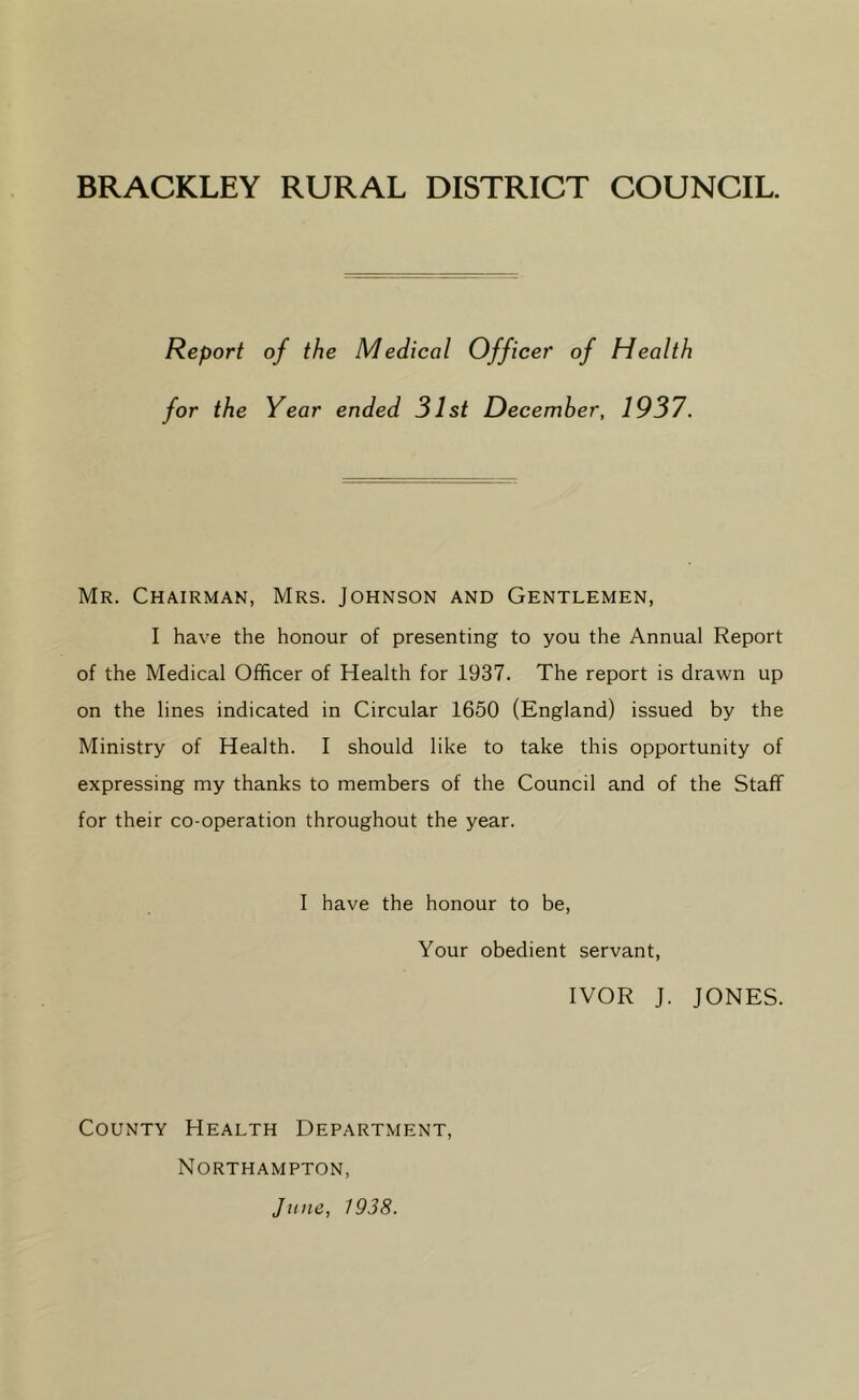 BRACKLEY RURAL DISTRICT COUNCIL. Report of the Medical Officer of Health for the Year ended 31st December, 1937. Mr. Chairman, Mrs. Johnson and Gentlemen, I have the honour of presenting to you the Annual Report of the Medical Officer of Health for 1937. The report is drawn up on the lines indicated in Circular 1650 (England) issued by the Ministry of Health. I should like to take this opportunity of expressing my thanks to members of the Council and of the Staff for their co-operation throughout the year. I have the honour to be, Your obedient servant, IVOR J. JONES. County Health Department, Northampton, June, 1938.