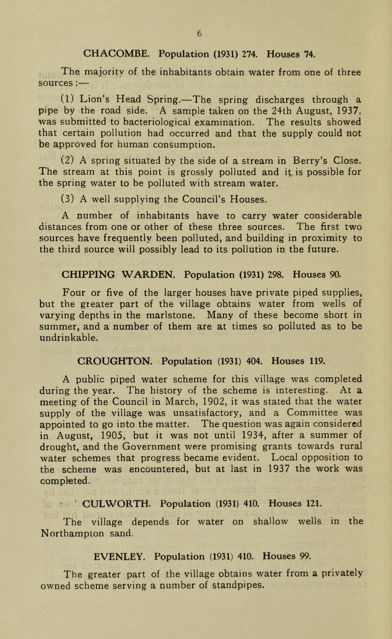 CHACOMBE. Population (1931) 274. Houses 74. The majority of the inhabitants obtain water from one of three sources:— (1) Lion’s Head Spring.—The spring discharges through a pipe by the road side. A sample taken on the 24th August, 1937, was submitted to bacteriological examination. The results showed that certain pollution had occurred and that the supply could not be approved for human consumption. (2) A spring situated by the side of a stream in Berry’s Close. The stream at this point is grossly polluted and it is possible for the spring water to be polluted with stream water. (3) A well supplying the Council’s Houses. A number of inhabitants have to carry water considerable distances from one or other of these three sources. The first two sources have frequently been polluted, and building in proximity to the third source will possibly lead to its pollution in the future. CHIPPING WARDEN. Population (1931) 298. Houses 90. Four or five of the larger houses have private piped supplies, but the greater part of the village obtains water from wells of varying depths in the marlstone. Many of these become short in summer, and a number of them are at times so polluted as to be undrinkable. CROUGHTON. Population (1931) 404. Houses 119. A public piped water scheme for this village was completed during the year. The history of the scheme is interesting. At a meeting of the Council in March, 1902, it was stated that the water supply of the village was unsatisfactory, and a Committee was appointed to go into the matter. The question was again considered in August, 1905, but it was not until 1934, after a summer of drought, and the Government were promising grants towards rural water schemes that progress became evident. Local opposition to the scheme was encountered, but at last in 1937 the work was completed. \ ‘ CULWORTH. Population (1931) 410. Houses 121. The village depends for water on shallow wells in the Northampton sand. EVENLEY. Population (1931) 410. Houses 99. The greater part of the village obtains water from a privately owned scheme serving a number of standpipes.