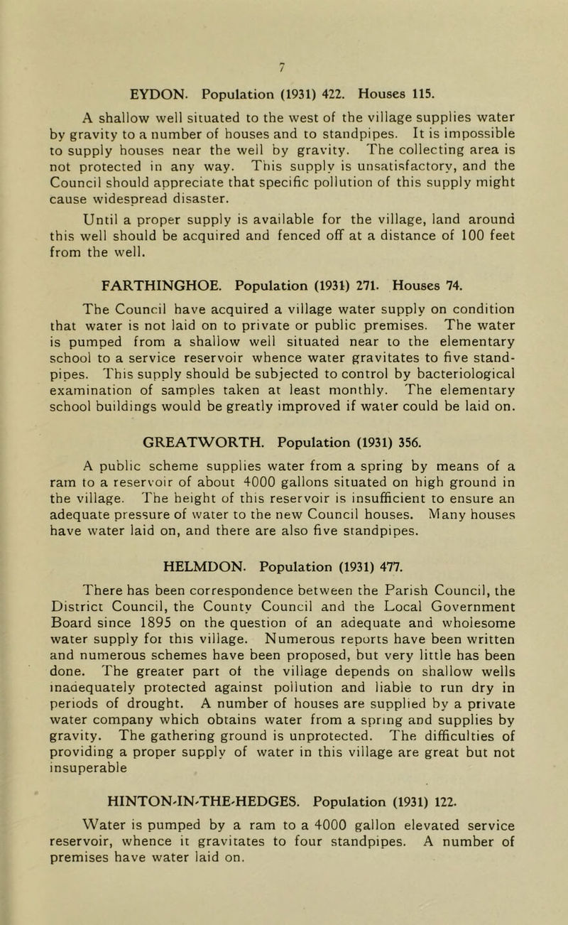 A shallow well situated to the west of the village supplies water by gravity to a number of houses and to standpipes. It is impossible to supply houses near the well by gravity. The collecting area is not protected in any way. This supply is unsatisfactory, and the Council should appreciate that specific pollution of this supply might cause widespread disaster. Until a proper supply is available for the village, land around this well should be acquired and fenced off at a distance of 100 feet from the well. FARTHINGHOE. Population (1931) 271. Houses 74. The Council have acquired a village water supply on condition that water is not laid on to private or public premises. The water is pumped from a shallow well situated near to the elementary school to a service reservoir whence water gravitates to five stand- pipes. This supply should be subjected to control by bacteriological examination of samples taken at least monthly. The elementary school buildings would be greatly improved if water could be laid on. GREATWORTH. Population (1931) 356. A public scheme supplies water from a spring by means of a ram to a reservoir of about 4000 gallons situated on high ground in the village. The height of this reservoir is insufficient to ensure an adequate pressure of water to the new Council houses. Many houses have water laid on, and there are also five standpipes. HELMDON. Population (1931) 477. There has been correspondence between the Parish Council, the District Council, the County Council and the Local Government Board since 1895 on the question of an adequate and whoiesome water supply foi this village. Numerous reports have been written and numerous schemes have been proposed, but very little has been done. The greater part ot the village depends on shallow wells inadequately protected against pollution and liable to run dry in periods of drought. A number of houses are supplied by a private water company which obtains water from a spring and supplies by gravity. The gathering ground is unprotected. The difficulties of providing a proper supply of water in this village are great but not insuperable HINTON'IN'THE'HEDGES. Population (1931) 122. Water is pumped by a ram to a 4000 gallon elevated service reservoir, whence it gravitates to four standpipes. A number of premises have water laid on.