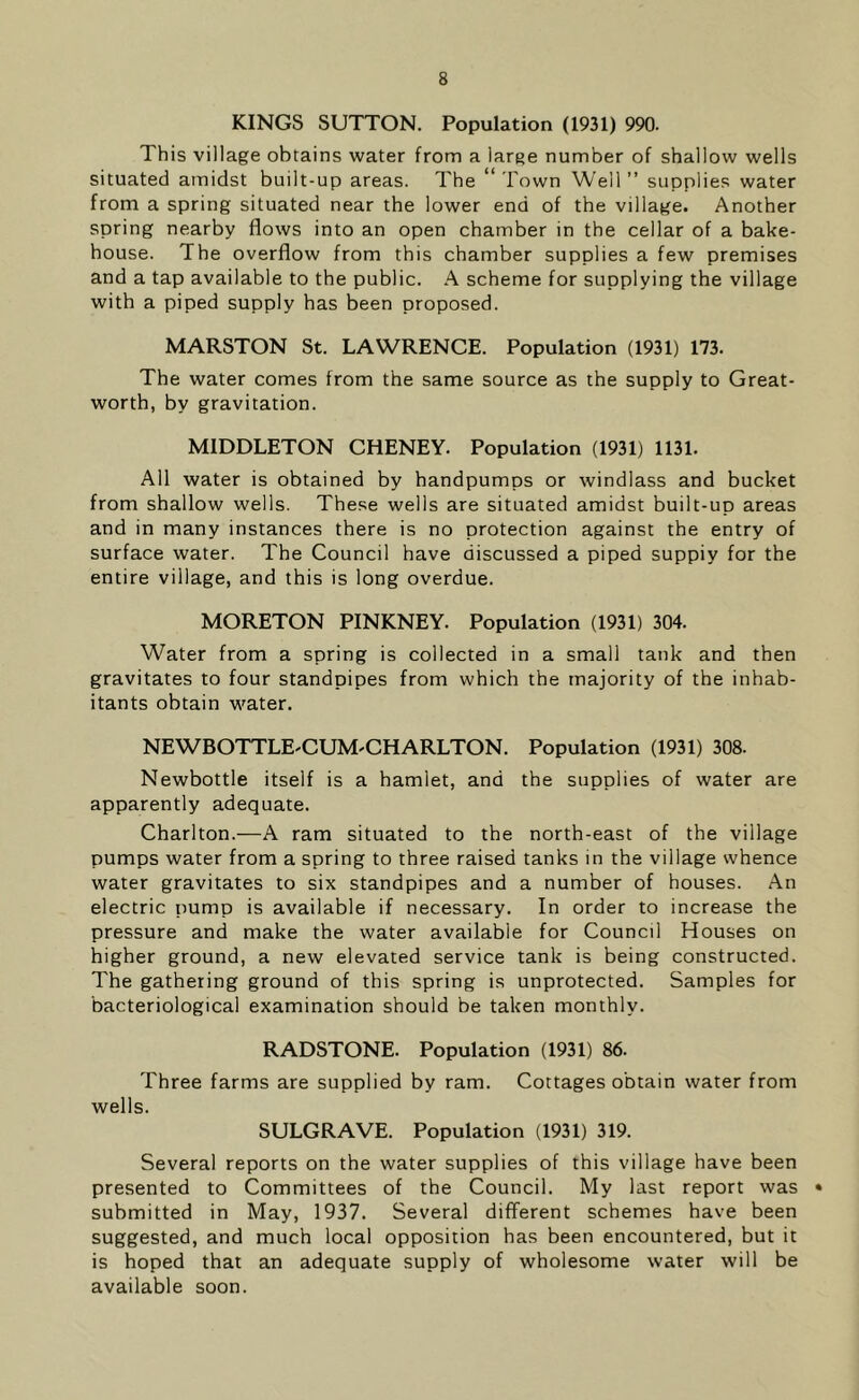 KINGS SUTTON. Population (1931) 990. This village obtains water from a large number of shallow wells situated amidst built-up areas. The “Town Well” supplies water from a spring situated near the lower end of the village. Another spring nearby flows into an open chamber in the cellar of a bake- house. The overflow from this chamber supplies a few premises and a tap available to the public. A scheme for supplying the village with a piped supply has been proposed. MARSTON St. LAWRENCE. Population (1931) 173. The water comes from the same source as the supply to Great- worth, by gravitation. MIDDLETON CHENEY. Population (1931) 1131. All water is obtained by handpumps or windlass and bucket from shallow wells. These wells are situated amidst built-up areas and in many instances there is no protection against the entry of surface water. The Council have discussed a piped suppiy for the entire village, and this is long overdue. MORETON PINKNEY. Population (1931) 304. Water from a spring is collected in a small tank and then gravitates to four standpipes from which the majority of the inhab- itants obtain water. NEWBOTTLE-CUM'CHARLTON. Population (1931) 308. Newbottle itself is a hamlet, and the supplies of water are apparently adequate. Charlton.—A ram situated to the north-east of the village pumps water from a spring to three raised tanks in the village whence water gravitates to six standpipes and a number of houses. An electric pump is available if necessary. In order to increase the pressure and make the water available for Council Houses on higher ground, a new elevated service tank is being constructed. The gathering ground of this spring is unprotected. Samples for bacteriological examination should be taken monthly. RADSTONE. Population (1931) 86. Three farms are supplied by ram. Cottages obtain water from wells. SULGRAVE. Population (1931) 319. Several reports on the water supplies of this village have been presented to Committees of the Council. My last report was • submitted in May, 1937. Several different schemes have been suggested, and much local opposition has been encountered, but it is hoped that an adequate supply of wholesome water will be available soon.