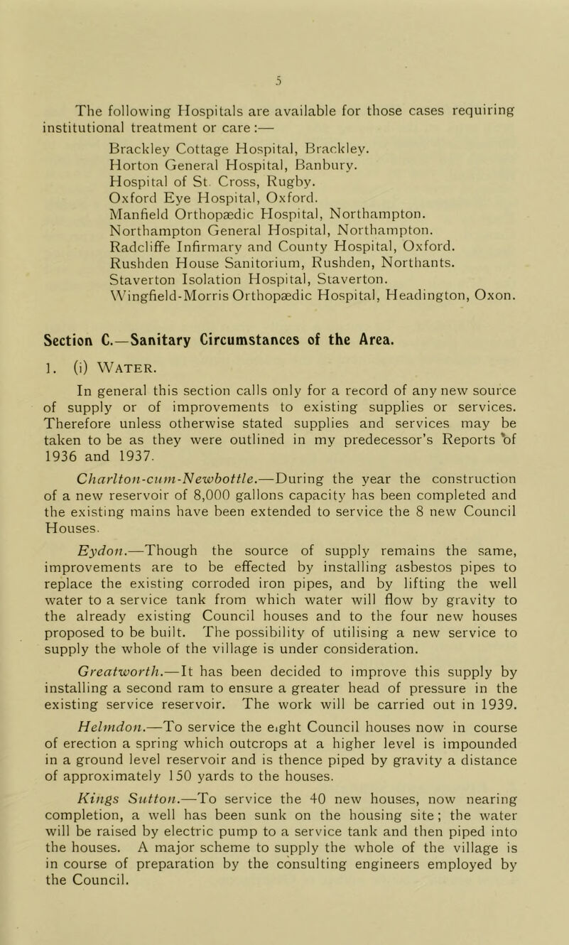 The following Hospitals are available for those cases requiring institutional treatment or care :— Brackley Cottage Hospital, Brackley. Horton General Hospital, Banbury. Hospital of St. Cross, Rugby. 0.\ford Eye Hospital, Oxford. Manfield Orthopaedic Hospital, Northampton. Northampton General Hospital, Northampton. RadclifFe Infirmary and County Hospital, Oxford. Rushden House Sanitorium, Rushden, Northants. Staverton Isolation Hospital, Siaverton. Wingfield-Morris Orthopaedic Hospital, Headington, Oxon. Section C.—Sanitary Circumstances of the Area. ]. (i) Water. In general this section calls only for a record of any new source of supply or of improvements to existing supplies or services. Therefore unless otherwise stated supplies and services may be taken to be as they were outlined in my predecessor’s Reports 'of 1936 and 1937. Charlton-cttm-Newbottle.—During the year the construction of a new reservoir of 8,000 gallons capacity has been completed and the existing mains have been extended to service the 8 new Council Houses. Eydoji.—Though the source of supply remains the same, improvements are to be effected by installing asbestos pipes to replace the existing corroded iron pipes, and by lifting the well water to a service tank from which water will flow by gravity to the already existing Council houses and to the four new houses proposed to be built. The possibility of utilising a new service to supply the whole of the village is under consideration. Great-worth.—It has been decided to improve this supply by installing a second ram to ensure a greater head of pressure in the existing service reservoir. The work will be carried out in 1939. Heltndon.—To service the eight Council houses now in course of erection a spring which outcrops at a higher level is impounded in a ground level reservoir and is thence piped by gravity a distance of approximately 150 yards to the houses. Kings Sutton.—To service the 40 new houses, now nearing completion, a well has been sunk on the housing site ; the water will be raised by electric pump to a service tank and then piped into the houses. A major scheme to supply the whole of the village is in course of preparation by the consulting engineers employed by the Council.