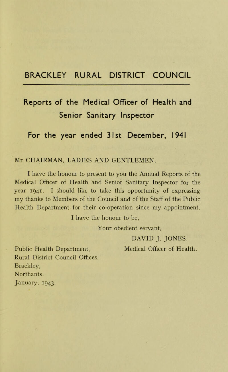 BRACKLEY RURAL DISTRICT COUNCIL Reports of the Medical Officer of Health and Senior Sanitary Inspector For the year ended 31st December, 1941 Mr CHAIRMAN. LADIES AND GENTLEMEN, I have the honour to present to you the Annual Reports of the Medical Officer of Health and Senior Sanitary Inspector for the year 1941. I should like to take this opportunity of expressing my thanks to Members of the Council and of the Staff of the Public Health Department for their co-operation since my appointment. I have the honour to be, Your obedient servant, DAVID J. JONES. Public Health Department, Medical Officer of Health. Rural District Council Offices, Brackley, Norlthants.