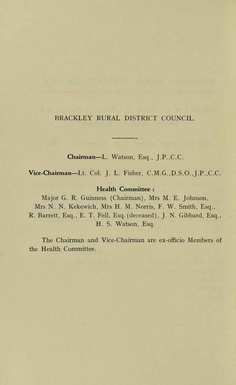 Chairman—L. Watson, Esq., J.P.,C.C. Vice-Chairman—Lt. Col. J. L. Fisher, C.M.G.,D.S.O.,J.P.,C.C. Health Committee : Major G. R. Guinness (Chairman), Mrs M. E. Johnson, Mrs N. N. Kekewich, Mrs H. M. Norris, F. W. Smith, Esq., R. Barrett, Esq., E. T. Fell, Esq. (deceased), J. N. Gibbard, Esq., H. S. Watson, Esq. The Chairman and Vice-Chairman are ex-ofhcio Members of the Health Committee.