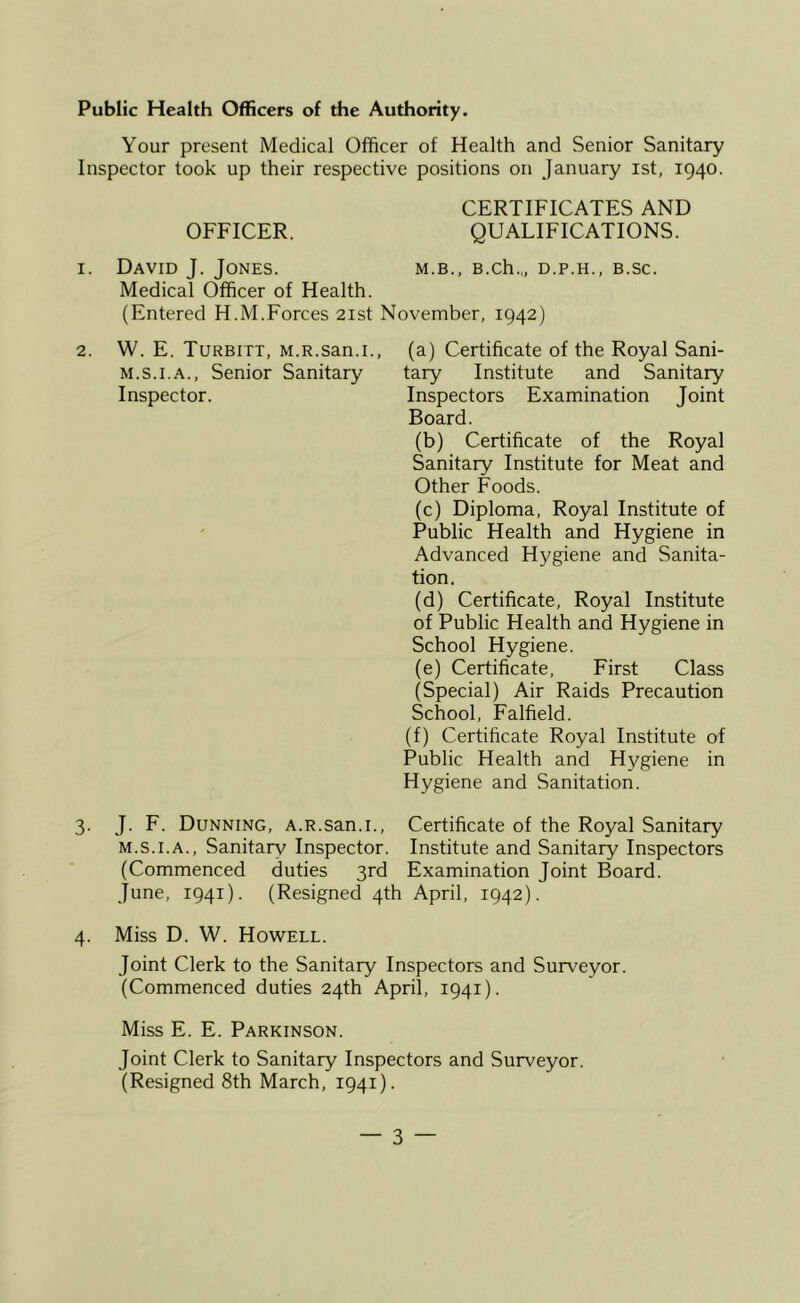 Public Health Officers of the Authority. Your present Medical Officer of Health and Senior Sanitary Inspector took up their respective positions on January ist, 1940. CERTIFICATES AND OFFICER. QUALIFICATIONS. I. David J. Jones. m.b., B.ch.„ d.p.h., b.sc. Medical Officer of Health. (Entered H.M.Forces 21st November, 1942) (a) Certificate of the Royal Sani- tary Institute and Sanitary Inspectors Examination Joint Board. (b) Certificate of the Royal Sanitary Institute for Meat and Other Foods. (c) Diploma, Royal Institute of Public Health and Hygiene in Advanced Hygiene and Sanita- tion. (d) Certificate, Royal Institute of Public Health and Hygiene in School Hygiene. (e) Certificate, First Class (Special) Air Raids Precaution School, Falfield. (f) Certificate Royal Institute of Public Health and Hygiene in Hygiene and Sanitation. Certificate of the Royal Sanitary M.S.I.A., Sanitarv Inspector. Institute and Sanitary Inspectors (Commenced duties 3rd Examination Joint Board. June, 1941). (Resigned 4th April, 1942). 4. Miss D. W. Howell. Joint Clerk to the Sanitary Inspectors and Surveyor. (Commenced duties 24th April, 1941). Miss E. E. Parkinson. Joint Clerk to Sanitary Inspectors and Surveyor. (Resigned 8th March, 1941). 2. W. E. Turbitt, M.R.san.i., M.S.I.A., Senior Sanitary Inspector. 3. J. F. Dunning, A.R.san.i.,