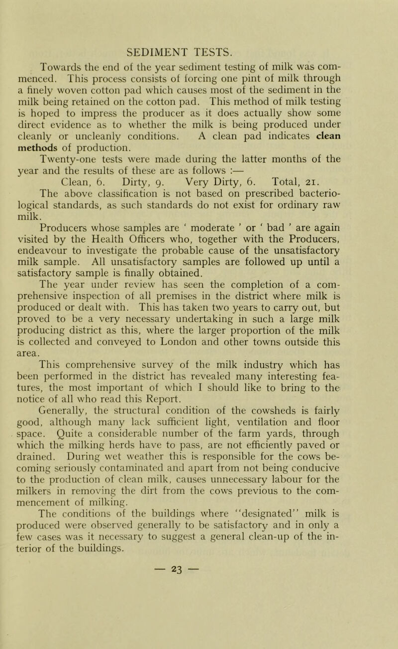 SEDIMENT TESTS. Towards the end of the year sediment testing of milk was com- menced. This process consists of forcing one pint of milk through a hnely woven cotton pad which causes most of the sediment in the milk being retained on the cotton pad. This method of milk testing is hoped to impress the producer as it does actually show some direct evidence as to whether the milk is being produced under cleanly or uncleanly conditions. A clean pad indicates clean methods of production. Twenty-one tests were made during the latter months of fhe year and fhe results of these are as follows :— Clean, 6. Dirty, 9. Very Dirty, 6. Total, 21. The above classification is not based on prescribed bacterio- logical standards, as such standards do not exist for ordinary raw milk. Producers whose samples are ' moderate ’ or ‘ bad ’ are again visited by the Health Officers who, together with the Producers, endeavour to investigate the probable cause of the unsatisfactory milk sample. All unsatisfactory samples are followed up until a satisfactory sample is finally obtained. The year under review has seen the completion of a com- prehensive inspection of all premises in the district where milk is produced or dealt with. This has taken two years to carry out, but proved to be a very necessary undertaking in such a large milk producing district as this, where the larger proportion of the milk is collected and conveyed to London and other towns outside this area. This comprehensive survey of the milk industry which has been performed in the district has revealed many interesting fea- tures, the most important of which I should like to bring to the notice of all who read this Report. Generally, the structural condition of the cowsheds is fairly good, although many lack sufficient light, ventilation and floor space. Quite a considerable number of fhe farm yards, through which the milking herds have to pass, are not efficiently paved or drained. During wet weather this is responsible for the cows be- coming seriously contaminated and apart from not being conducive to the production of clean milk, causes unnecessary labour for the milkers in removing the dirt from the cows previous to the com- mencement of milking. The conditions of the buildings where “designated” milk is produced were observed generally to be satisfactory and in only a few cases w'as it necessary to suggest a general clean-up of the in- terior of the buildings.