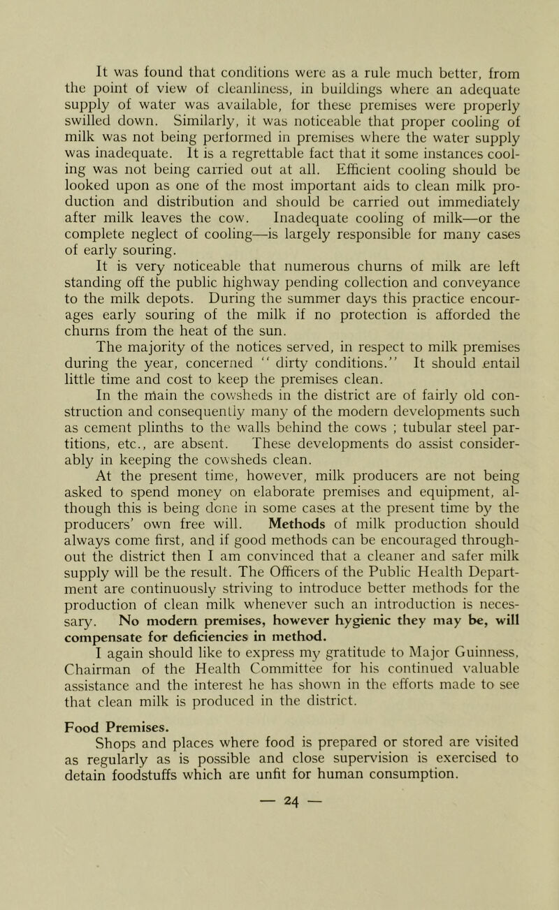 It was found that conditions were as a rule much better, from the point of view of cleanliness, in buildings where an adequate supply of water was available, for these premises were properly swilled down. Similarly, it was noticeable that proper cooling of milk was not being performed in premises where the water supply was inadequate. It is a regrettable fact that it some instances cool- ing was not being carried out at all. Efficient cooling should be looked upon as one of the most important aids to clean milk pro- duction and distribution and should be carried out immediately after milk leaves the cow. Inadequate cooling of milk—or the complete neglect of cooling—is largely responsible for many cases of early souring. It is very noticeable that numerous churns of milk are left standing off the public highway pending collection and conveyance to the milk depots. During the summer days this practice encour- ages early souring of the milk if no protection is afforded the churns from the heat of the sun. The majority of the notices served, in respect to milk premises during the year, concerned “ dirty conditions.” It should entail little time and cost to keep the premises clean. In the nlain the cowsheds in the district are of fairly old con- struction and consequenLly many of the modern developments such as cement plinths to the walls behind the cows ; tubular steel par- titions, etc., are absent. These developments do assist consider- ably in keeping the cowsheds clean. At the present time, however, milk producers are not being asked to spend money on elaborate premises and equipment, al- though this is being done in some cases at the present time by the producers’ own free will. Methods of milk production should always come first, and if good methods can be encouraged through- out the district then I am convinced that a cleaner and safer milk supply will be the result. The Officers of the Public Health Depart- ment are continuously striving to introduce better methods for the production of clean milk whenever such an introduction is neces- sary. No modern premises, however hygienic they may be, will compensate for deficiencies in method. I again should like to express my gratitude to Major Guinness, Chairman of the Health Committee for his continued valuable assistance and the interest he has shown in the efforts made to see that clean milk is produced in the district. Food Premises. Shops and places where food is prepared or stored are visited as regularly as is possible and close supervision is exercised to detain foodstuffs which are unfit for human consumption.