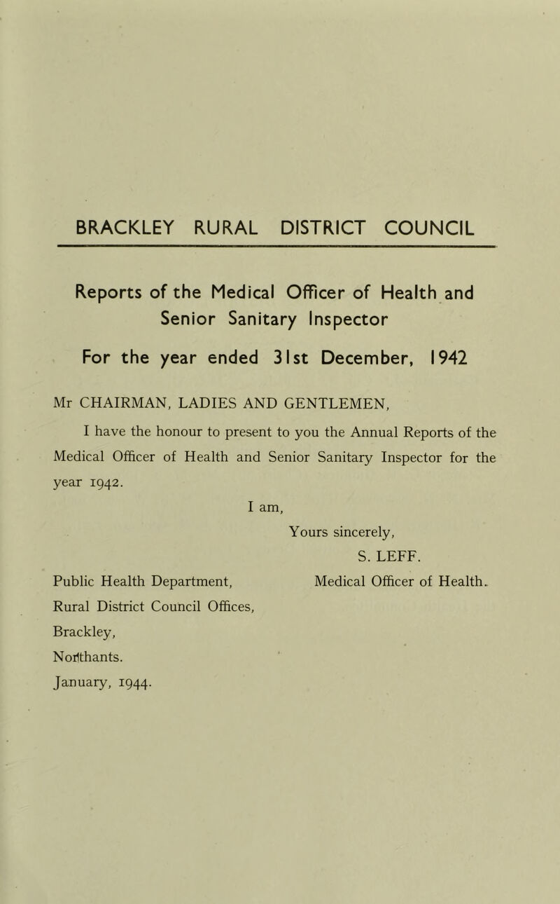 Reports of the Medical Officer of Health and Senior Sanitary Inspector For the year ended 31st December, 1942 Mr CHAIRMAN, LADIES AND GENTLEMEN, I have the honour to present to you the Annual Reports of the Medical Officer of Health and Senior Sanitary Inspector for the year 1942. I am. Yours sincerely, S. LEFF. Public Health Department, Medical Officer of Health. Rural District Council Offices, Brackley, Noilthants.