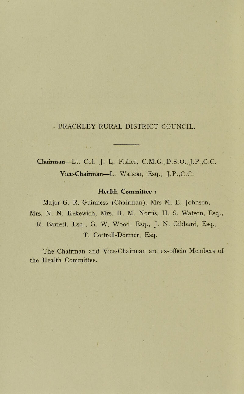 Chairman—Lt. Col. J. L. Fisher, C.M.G.,D.S.O.,J.P.,C.C. Vice-Chairman—L. Watson, Esq., J.P.,C.C. Health Committee : Major G. R. Guinness (Chairman), Mrs M. E. Johnson, Mrs. N. N. Kekewich, Mrs. H. M. Norris, H. S. Watson, Esq., R. Barrett, Esq., G. W. Wood, Esq., J. N. Gibbard, Esq., T. Cottrell-Dormer, Esq. The Chairman and Vice-Chairman are ex-ofhcio Members of the Health Committee.