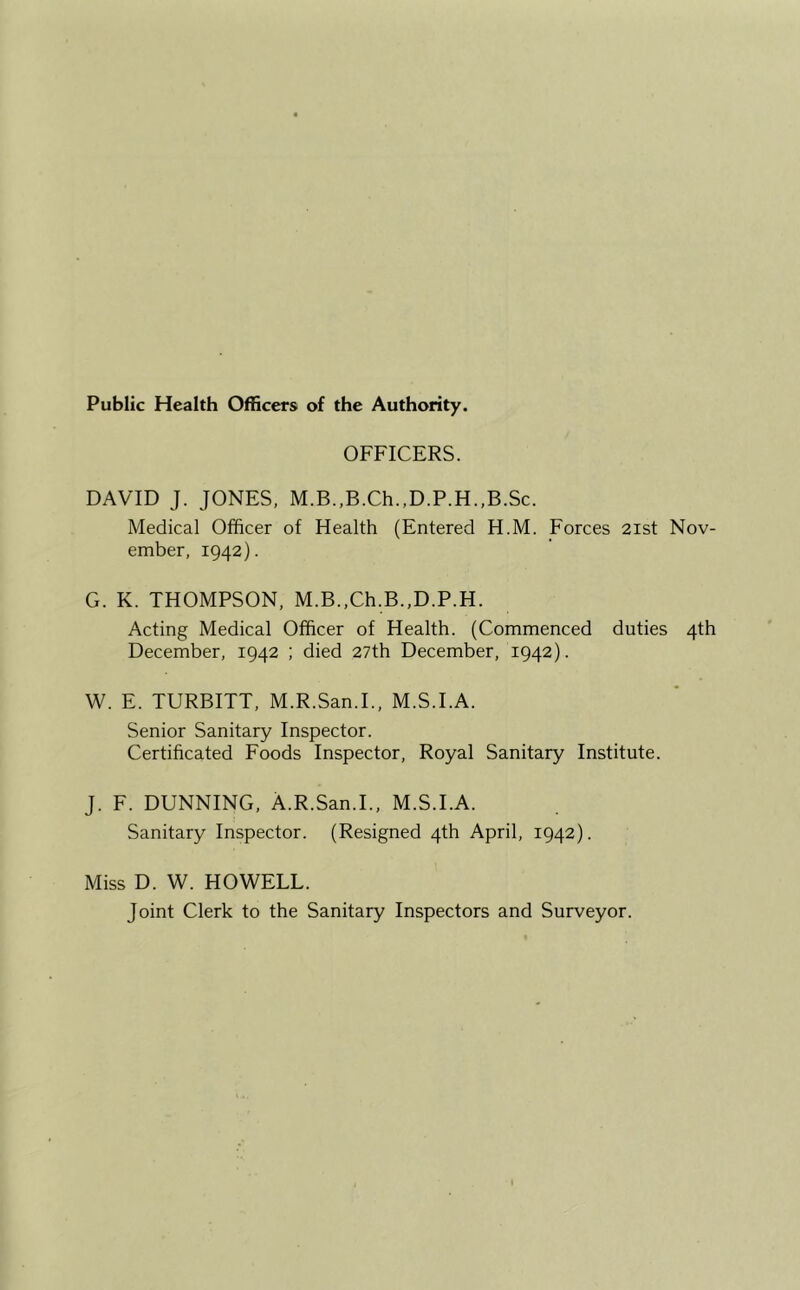 Public Health Officers of the Authority. OFFICERS. DAVID J. JONES, M.B.,B.Ch.,D.P.H.,B.Sc. Medical Officer of Health (Entered H.M. Forces 2ist Nov- ember, 1942). G. K. THOMPSON, M.B.,Ch.B.,D.P.H. Acting Medical Officer of Health. (Commenced duties 4th December, 1942 ; died 27th December, 1942). W. E. TURBITT, M.R.San.I., M.S.I.A. Senior Sanitary Inspector. Certificated Foods Inspector, Royal Sanitary Institute. J. F. DUNNING, A.R.San.L, M.S.I.A. Sanitary Inspector. (Resigned 4th April, 1942). Miss D. W. HOWELL. Joint Clerk to the Sanitary Inspectors and Surveyor.