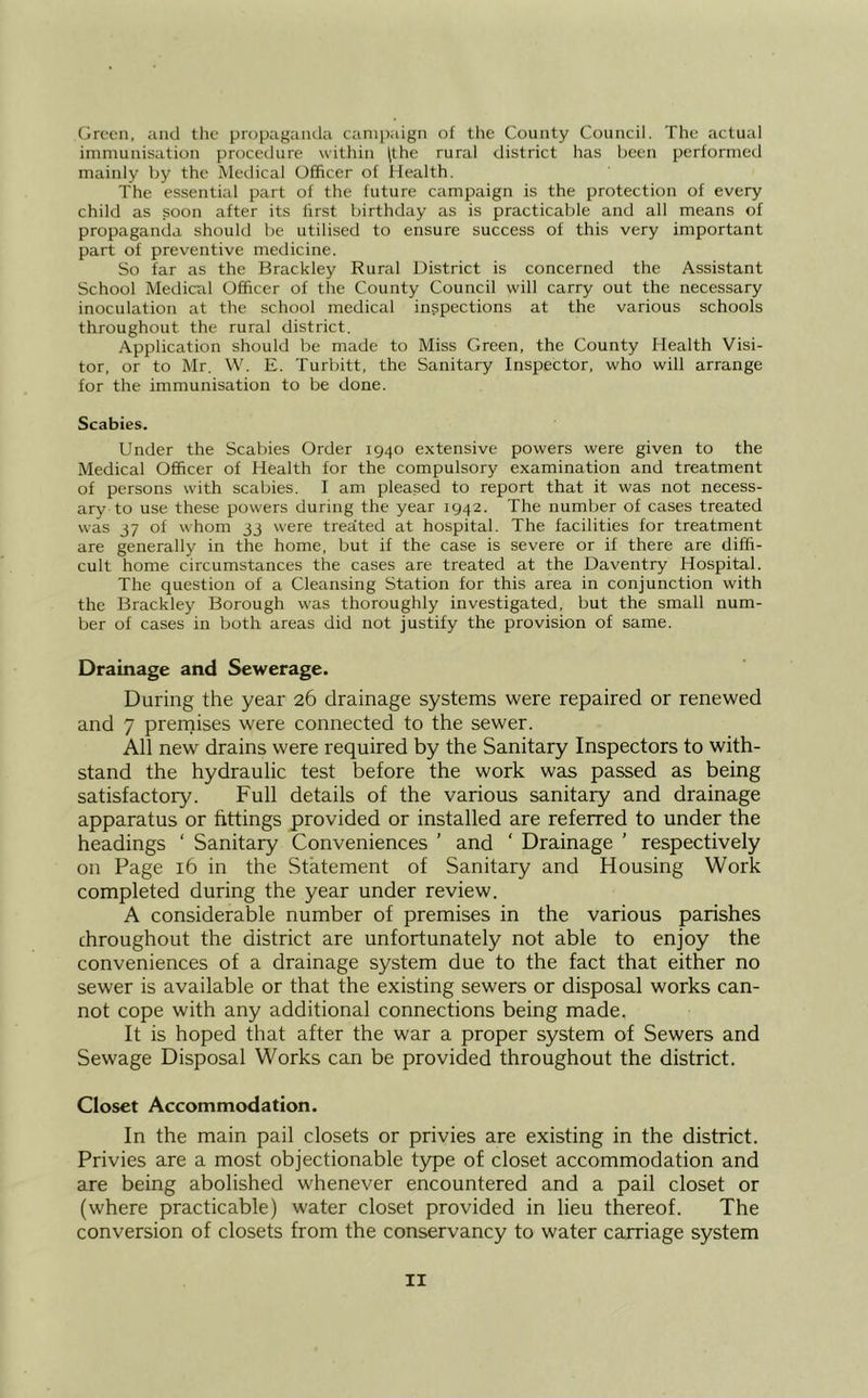 Green, and the propaganda campaign of the County Council. The actual immunisation procedure within (the rural district has been performed mainly by the Metlical Officer of Health. The essential part of the future campaign is the protection of every child as soon after its first birthday as is practicable and all means of propaganda should be utilised to ensure success of this very important part of preventive medicine. So far as the Brackley Rural District is concerned the Assistant School Medical Officer of the County Council will carry out the necessary inoculation at the school medical inspections at the various schools throughout the rural district. Application should be made to Miss Green, the County Health Visi- tor, or to Mr. W. E. Turbitt, the Sanitary Inspector, who will arrange for the immunisation to be done. Scabies. Under the Scabies Order 1940 extensive powers were given to the Medical Officer of Health for the compulsory examination and treatment of persons with scabies. I am pleased to report that it was not necess- ary to use these powers during the year 1942. The number of cases treated was J7 of whom jj were treated at hospital. The facilities for treatment are generally in the home, but if the case is severe or if there are diffi- cult home circumstances the cases are treated at the Uaventry Hospital. The question of a Cleansing Station for this area in conjunction with the Brackley Borough was thoroughly investigated, but the small num- ber of cases in both areas did not justify the provision of same. Drainage and Sewerage. During the year 26 drainage systems were repaired or renewed and 7 prernises were connected to the sewer. All new drains were required by the Sanitary Inspectors to with- stand the hydraulic test before the work was passed as being satisfactory. Full details of the various sanitary and drainage apparatus or fittings provided or installed are referred to under the headings ‘ Sanitary Conveniences ’ and ' Drainage ’ respectively on Page 16 in the Statement of Sanitary and Housing Work completed during the year under review. A considerable number of premises in the various parishes throughout the district are unfortunately not able to enjoy the conveniences of a drainage system due to the fact that either no sewer is available or that the existing sewers or disposal works can- not cope with any additional connections being made. It is hoped that after the war a proper system of Sewers and Sewage Disposal Works can be provided throughout the district. Closet Accommodation. In the main pail closets or privies are existing in the district. Privies are a most objectionable type of closet accommodation and are being abolished whenever encountered and a pail closet or (where practicable) water closet provided in lieu thereof. The conversion of closets from the conservancy to water carriage system