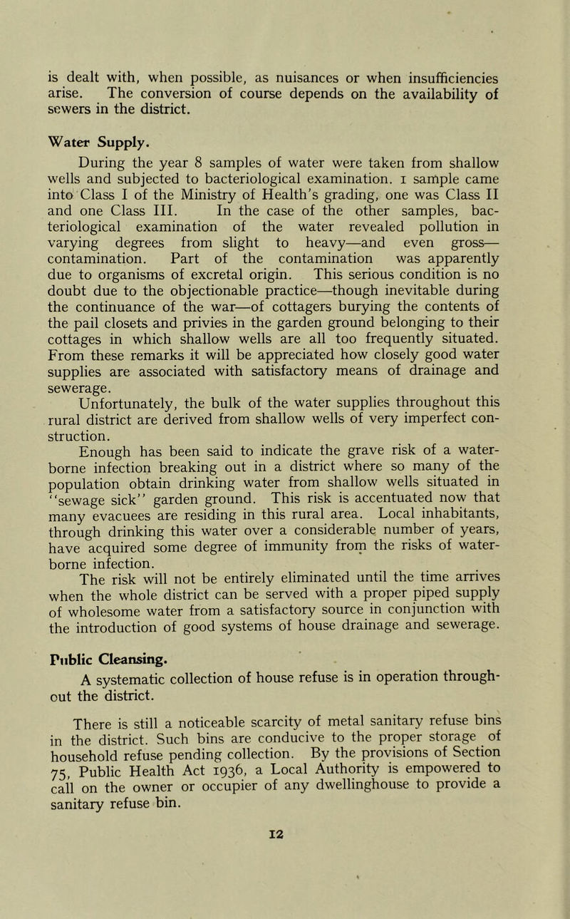 is dealt with, when possible, as nuisances or when insufficiencies arise. The conversion of course depends on the availability of sewers in the district. Water Supply. During the year 8 samples of water were taken from shallow wells and subjected to bacteriological examination, i sarnple came into Class I of the Ministry of Health’s grading, one was Class II and one Class III. In the case of the other samples, bac- teriological examination of the water revealed pollution in varying degrees from slight to heavy—and even gross— contamination. Part of the contamination was apparently due to organisms of excretal origin. This serious condition is no doubt due to the objectionable practice—though inevitable during the continuance of the war—of cottagers burying the contents of the pail closets and privies in the garden ground belonging to their cottages in which shallow wells are all too frequently situated. From these remarks it will be appreciated how closely good water supplies are associated with satisfactory means of drainage and sewerage. Unfortunately, the bulk of the water supplies throughout this rural district are derived from shallow wells of very imperfect con- struction. Enough has been said to indicate the grave risk of a water- borne infection breaking out in a district where so many of the population obtain drinking water from shallow wells situated in “sewage sick’’ garden ground. This risk is accentuated now that many evacuees are residing in this rural area. Local inhabitants, through drinking this water over a considerable number of years, have acquired some degree of immunity from the risks of water- borne infection. The risk will not be entirely eliminated until the time arrives when the whole district can be served with a proper piped supply of wholesome water from a satisfactory source in conjunction with the introduction of good systems of house drainage and sewerage. Public Cleansing. A systematic collection of house refuse is in operation through- out the district. There is still a noticeable scarcity of metal sanitary refuse bins in the district. Such bins are conducive to the proper storage of household refuse pending collection. By the provisions of Section 75, Public Health Act 1936, a Local Authority is empowered to call on the owner or occupier of any dwellinghouse to provide a sanitary refuse bin.
