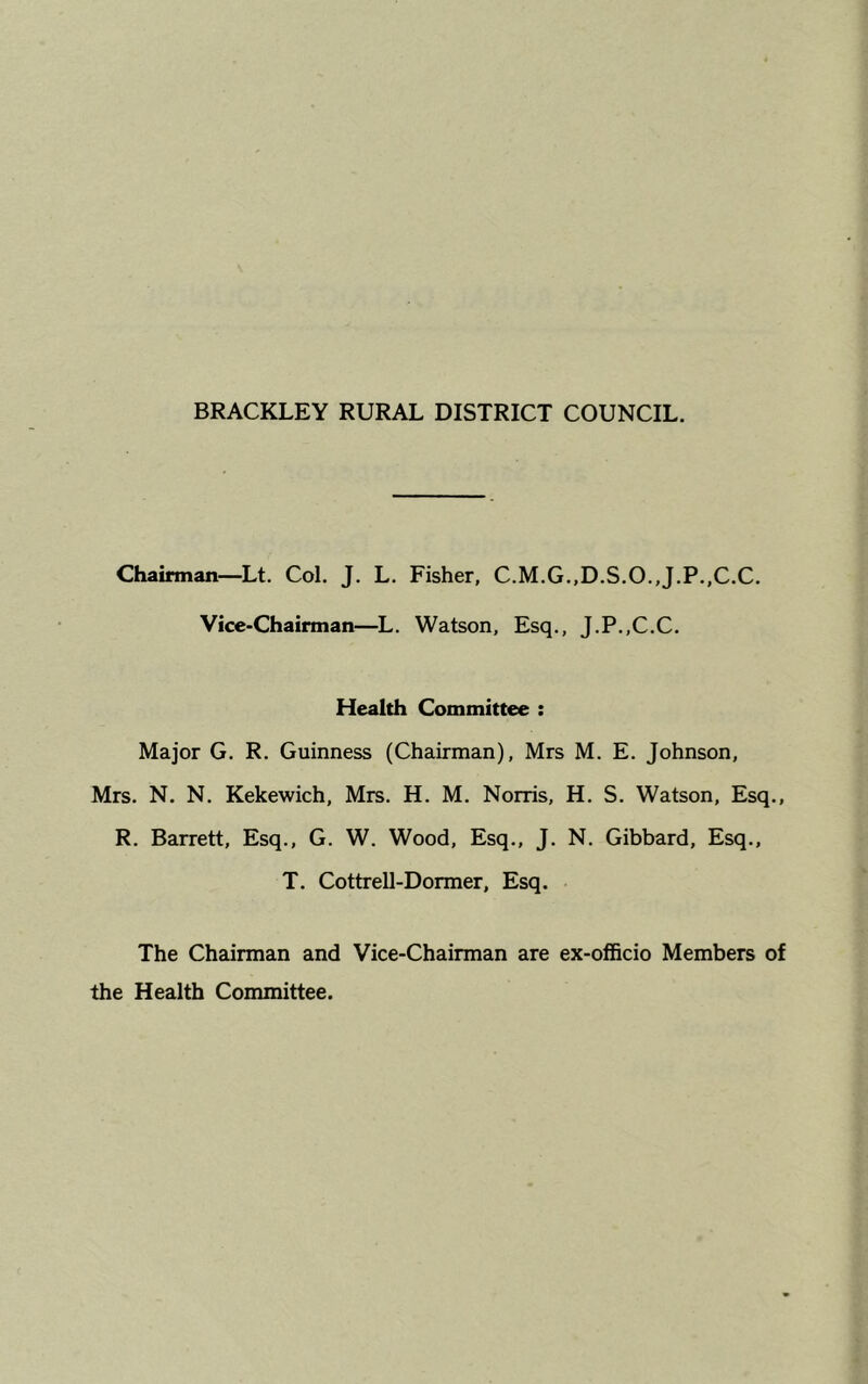 Chairman—Lt. Col. J. L. Fisher, C.M.G.,D.S.O.,J.P.,C.C. Vice-Chairman—L. Watson, Esq., J.P..C.C. Health Committee : Major G. R. Guinness (Chairman), Mrs M. E. Johnson, Mrs. N. N. Kekewich, Mrs. H. M. Norris, H. S. Watson, Esq., R. Barrett, Esq., G. W. Wood, Esq., J. N. Gibbard, Esq., T. Cottrell-Dormer, Esq. The Chairman and Vice-Chairman are ex-officio Members of the Health Committee.