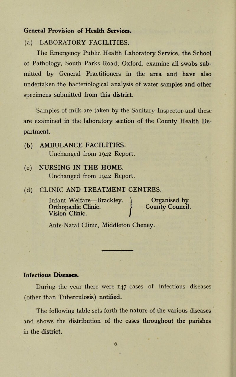 General Provision of Health Services. (a) LABORATORY FACILITIES. The Emergency Public Health Laboratory Service, the School of Pathology, South Parks Road, Oxford, examine all swabs sub- mitted by General Practitioners in the area and have also undertaken the bacteriological analysis of water samples and other specimens submitted from this district. Samples of milk are taken by the Sanitary Inspector and these are examined ift the laboratory section of the County Health De- partment. (b) AMBULANCE FACILITIES. Unchanged from 1942 Report. (c) NURSING IN THE HOME. Unchanged from 1942 Report. (d) CLINIC AND TREATMENT CENTRES. Organised by County Council. Vision Clinic. ) Ante-Natal Clinic, Middleton Cheney. Infectious Diseases. During the year there were 147 cases of infectious diseases (other than Tuberculosis) notified. The following table sets forth the nature of the various diseases and shows the distribution of the cases throughout the parishes in the district.