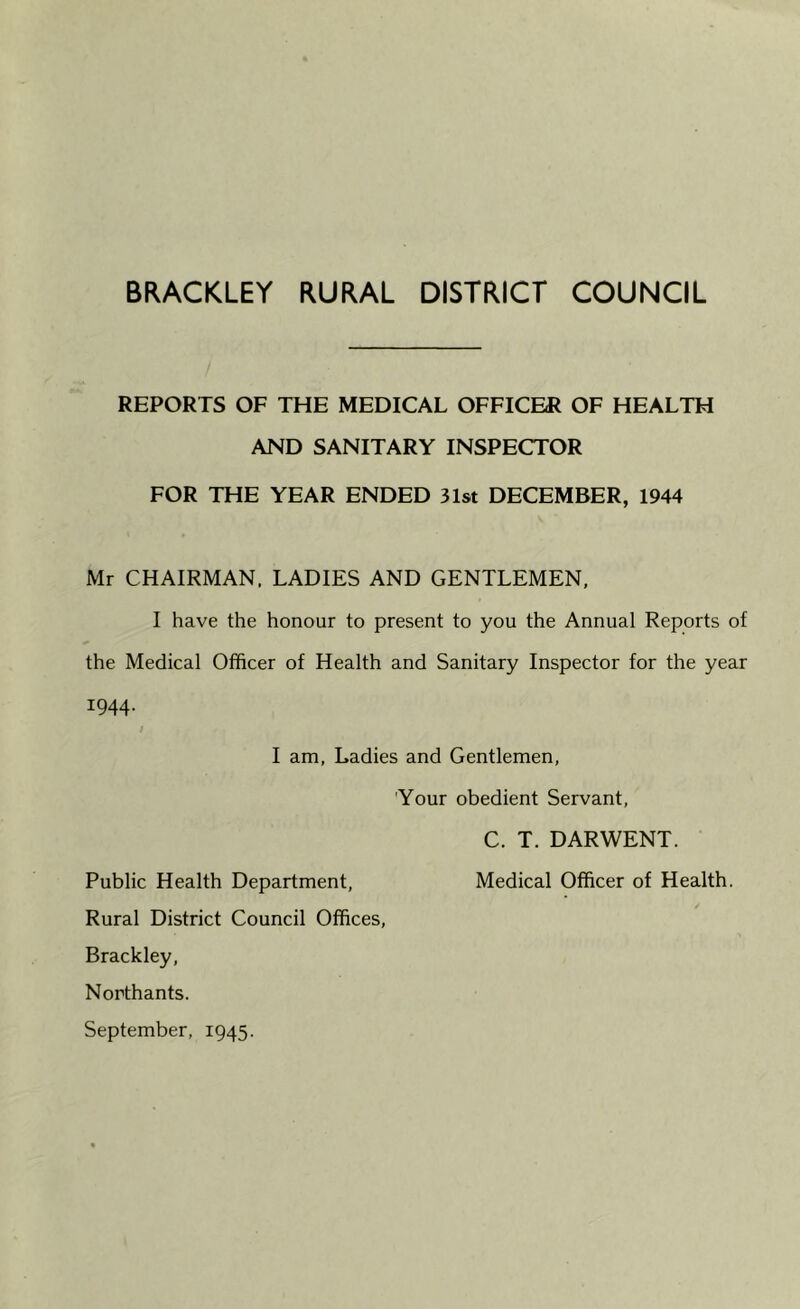 BRACKLEY RURAL DISTRICT COUNCIL REPORTS OF THE MEDICAL OFFICER OF HEALTH AND SANITARY INSPECTOR FOR THE YEAR ENDED 31st DECEMBER, 1944 Mr CHAIRMAN, LADIES AND GENTLEMEN, I have the honour to present to you the Annual Reports of the Medical Officer of Health and Sanitary Inspector for the year 1944. I am, Ladies and Gentlemen, Your obedient Servant, C. T. DARWENT. Public Health Department, Medical Officer of Health. Rural District Council Offices, Brackley, Northants. September, 1945.