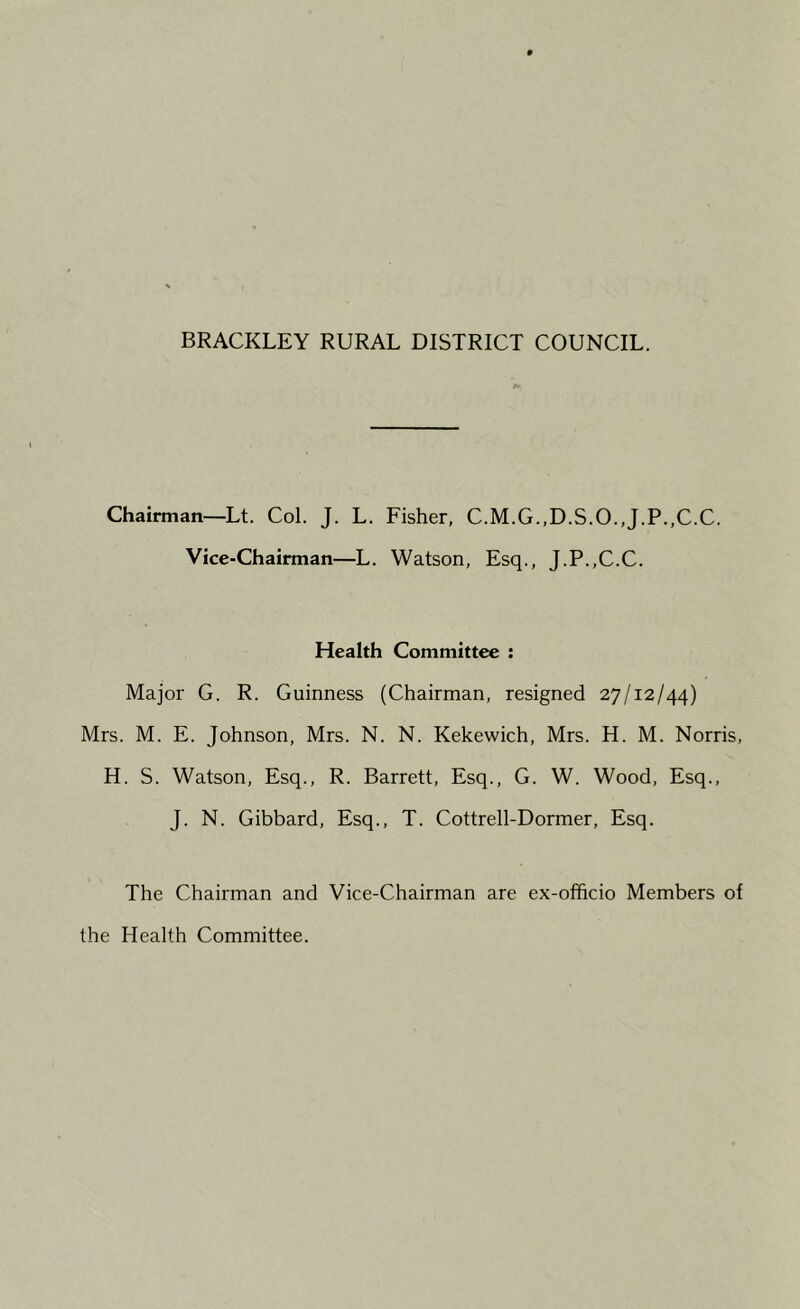 Chairman—Lt. Col. J. L. Fisher, C.M.G.,D.S.O.,J.P.,C.C. Vice-Chairman—L. Watson, Esq., J.P.,C.C. Health Committee : Major G. R. Guinness (Chairman, resigned 27/12/44) Mrs. M. E. Johnson, Mrs. N. N. Kekewich, Mrs. H. M. Norris, H. S. Watson, Esq., R. Barrett, Esq., G. W. Wood, Esq., J. N. Gibbard, Esq., T. Cottrell-Dormer, Esq. The Chairman and Vice-Chairman are ex-officio Members of the Health Committee.