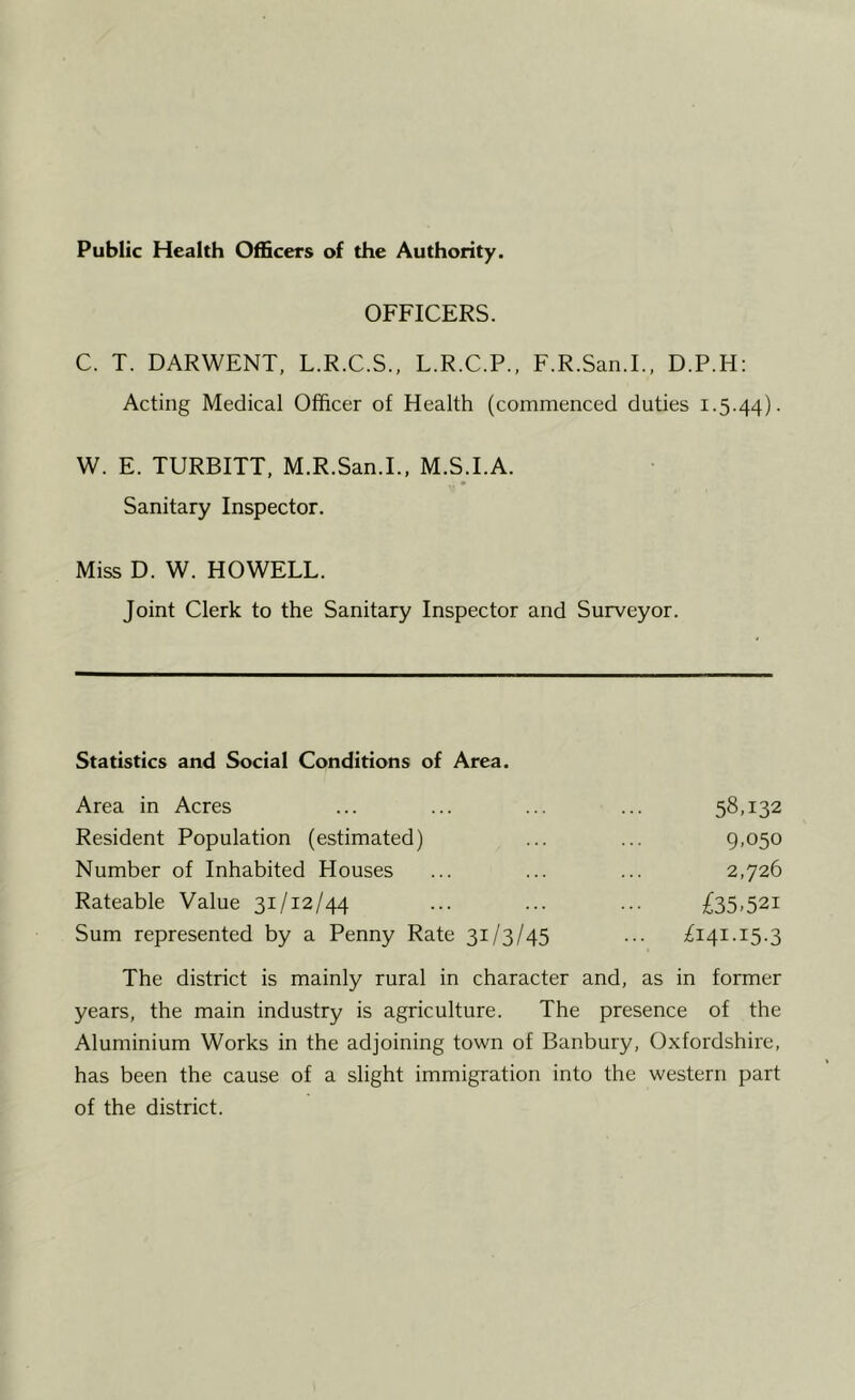 Public Health Officers of the Authority. OFFICERS. C. T. DARWENT, L.R.C.S., L.R.C.P., F.R.San.I., D.P.H: Acting Medical Officer of Health (commenced duties 1.5.44). W. E. TURBITT, M.R.San.I., M.S.I.A. Sanitary Inspector. Miss D. W. HOWELL. Joint Clerk to the Sanitary Inspector and Surveyor. Statistics and Social Conditions of Area. Area in Acres ... ... ... ... 58,132 Resident Population (estimated) ... ... 9,050 Number of Inhabited Houses ... ... ... 2,726 Rateable Value 31/12/44 ... ... ... £35.521 Sum represented by a Penny Rate 31/3/45 ... ^141.15.3 The district is mainly rural in character and, as in former years, the main industry is agriculture. The presence of the Aluminium Works in the adjoining town of Banbury, Oxfordshire, has been the cause of a slight immigration into the western part of the district.