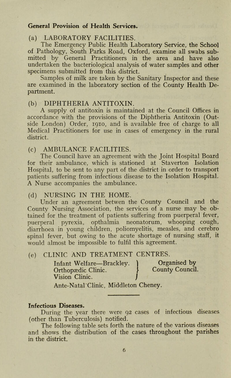 General Provision of Health Services. (a) LABORATORY FACILITIES. The Emergency Public Health Laboratory Service, the School of Pathology, South Parks Road, Oxford, examine all swabs sub- mitted by General Practitioners in the area and have also undertaken the bacteriological analysis of water samples and other specimens submitted from this district. Samples of milk are taken by the Sanitary Inspector and these are examined in the laboratory section of the County Health De- partment. (b) DIPHTHERIA ANTITOXIN. A supply of antitoxin is maintained at the Council Offices in accordance with the provisions of the Diphtheria Antitoxin (Out- side London) Order, 1910, and is available free of charge to all Medical Practitioners for use in cases of emergency in the rural district. (c) AMBULANCE FACILITIES. The Council have an agreement with the Joint Hospital Board for their ambulance, which is stationed at Staverton Isolation Hospital, to be sent to any part of the district in order to transport patients suffering from infectious disease to the Isolation Hospital. A Nurse accompanies the ambulance. (d) NURSING IN THE HOME. Under an agreement betwen the County Council and the County Nursing Association, the services of a nurse may be ob- tained for the treatment of patients suffering from puerperal fever, puerperal pyrexia, opthalmia neonatorum, whooping cough, diarrhoea in young children, poliomyelitis, measles, and cerebro 6pinal fever, but owing to the acute shortage of nursing staff, it would almost be impossible to fulfil this agreement. (e) CLINIC AND TREATMENT CENTRES. Infant Welfare—Brackley. ) Organised by Orthopaedic Clinic. [ County Council. Vision Clinic. ) Ante-Natal'Clinic, Middleton Cheney. Infectious Diseases. During the year there were 92 cases of infectious diseases (other than Tuberculosis) notified. The following table sets forth the nature of the various diseases and shows the distribution of the cases throughout the parishes in the district.