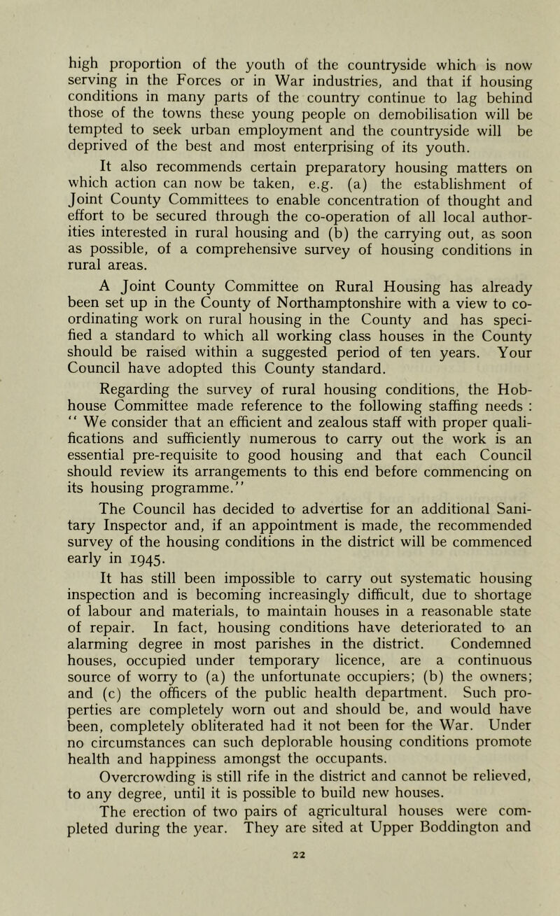 high proportion of the youth of the countryside which is now serving in the Forces or in War industries, and that if housing conditions in many parts of the country continue to lag behind those of the towns these young people on demobilisation will be tempted to seek urban employment and the countryside will be deprived of the best and most enterprising of its youth. It also recommends certain preparatory housing matters on which action can now be taken, e.g. (a) the establishment of Joint County Committees to enable concentration of thought and effort to be secured through the co-operation of all local author- ities interested in rural housing and (b) the carrying out, as soon as possible, of a comprehensive survey of housing conditions in rural areas. A Joint County Committee on Rural Housing has already been set up in the County of Northamptonshire with a view to co- ordinating work on rural housing in the County and has speci- fied a standard to which all working class houses in the County should be raised within a suggested period of ten years. Your Council have adopted this County standard. Regarding the survey of rural housing conditions, the Hob- house Committee made reference to the following staffing needs : “We consider that an efficient and zealous staff with proper quali- fications and sufficiently numerous to carry out the work is an essential pre-requisite to good housing and that each Council should review its arrangements to this end before commencing on its housing programme.’’ The Council has decided to advertise for an additional Sani- tary Inspector and, if an appointment is made, the recommended survey of the housing conditions in the district will be commenced early in 1945. It has still been impossible to carry out systematic housing inspection and is becoming increasingly difficult, due to shortage of labour and materials, to maintain houses in a reasonable state of repair. In fact, housing conditions have deteriorated to an alarming degree in most parishes in the district. Condemned houses, occupied under temporary licence, are a continuous source of worry to (a) the unfortunate occupiers; (b) the owners; and (c) the officers of the public health department. Such pro- perties are completely worn out and should be, and would have been, completely obliterated had it not been for the War. Under no circumstances can such deplorable housing conditions promote health and happiness amongst the occupants. Overcrowding is still rife in the district and cannot be relieved, to any degree, until it is possible to build new houses. The erection of two pairs of agricultural houses were com- pleted during the year. They are sited at Upper Boddington and