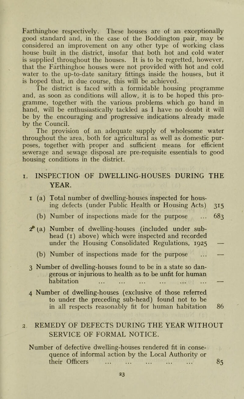 Farthinghoe respectively. These houses are of an exceptionally good standard and, in the case of the Boddington pair, may be considered an improvement on any other type of working class house built in the district, insofar that both hot and cold water is supplied throughout the houses. It is to be regretted, however, that the Farthinghoe houses were not provided with hot and cold water to the up-to-date sanitary fittings inside the houses, but it is hoped that, in due course, this will be achieved. The district is faced with a formidable housing programme and, as soon as conditions will allow, it is to be hoped this pro- gramme, together with the various problems which go hand in hand, will be enthusiastically tackled as I have no doubt it will be by the encouraging and progressive indications already made by the Council. The provision of an adequate supply of wholesome water throughout the area, both for agricultural as well as domestic pur- poses, together with proper and sufficient means for efficient sewerage and sewage disposal are pre-requisite essentials to good housing conditions in the district. i i. INSPECTION OF DWELLING-HOUSES DURING THE YEAR. i (a) Total number of dwelling-houses inspected for hous- ing defects (under Public Health or Housing Acts) 315 (b) Number of inspections made for the purpose ... 683 2* [a.) Number of dwelling-houses (included under sub- head (1) above) which were inspected and recorded under the Housing Consolidated Regulations, 1925 — (b) Number of inspections made for the purpose ... — 3 Number of dwelling-houses found to be in a state so dan- gerous or injurious to health as to be unfit for human habitation — 4 Number of dwelling-houses (exclusive of those referred to under the preceding sub-head) found not to be in all respects reasonably fit for human habitation 86 2 REMEDY OF DEFECTS DURING THE YEAR WITHOUT SERVICE OF FORMAL NOTICE. Number of defective dwelling-houses rendered fit in conse- quence of informal action by the Local Authority or their Officers 85