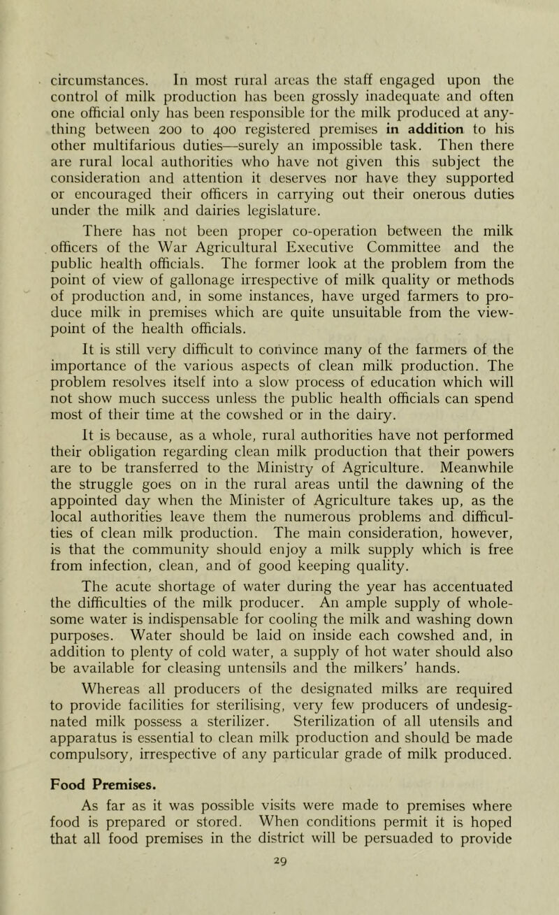 circumstances. In most rural areas the staff engaged upon the control of milk production has been grossly inadequate and often one official only has been responsible tor the milk produced at any- thing between 200 to 400 registered premises in addition to his other multifarious duties—surely an impossible task. Then there are rural local authorities who have not given this subject the consideration and attention it deserves nor have they supported or encouraged their officers in carrying out their onerous duties under the milk and dairies legislature. There has not been proper co-operation between the milk officers of the War Agricultural Executive Committee and the public health officials. The former look at the problem from the point of view of gallonage irrespective of milk quality or methods of production and, in some instances, have urged farmers to pro- duce milk in premises which are quite unsuitable from the view- point of the health officials. It is still very difficult to convince many of the farmers of the importance of the various aspects of clean milk production. The problem resolves itself into a slow process of education which will not show much success unless the public health officials can spend most of their time at the cowshed or in the dairy. It is because, as a whole, rural authorities have not performed their obligation regarding clean milk production that their powers are to be transferred to the Ministry of Agriculture. Meanwhile the struggle goes on in the rural areas until the dawning of the appointed day when the Minister of Agriculture takes up, as the local authorities leave them the numerous problems and difficul- ties of clean milk production. The main consideration, however, is that the community should enjoy a milk supply which is free from infection, clean, and of good keeping quality. The acute shortage of water during the year has accentuated the difficulties of the milk producer. An ample supply of whole- some water is indispensable for cooling the milk and washing down purposes. Water should be laid on inside each cowshed and, in addition to plenty of cold water, a supply of hot water should also be available for cleasing untensils and the milkers’ hands. Whereas all producers of the designated milks are required to provide facilities for sterilising, very few producers of undesig- nated milk possess a sterilizer. Sterilization of all utensils and apparatus is essential to clean milk production and should be made compulsory, irrespective of any particular grade of milk produced. Food Premises. As far as it was possible visits were made to premises where food is prepared or stored. When conditions permit it is hoped that all food premises in the district will be persuaded to provide