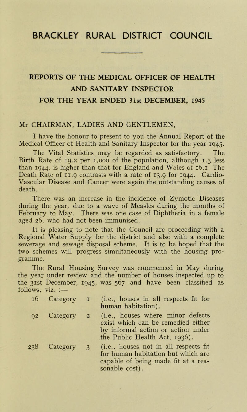 BRACKLEY RURAL DISTRICT COUNCIL REPORTS OF THE MEDICAL OFFICER OF HEALTH AND SANITARY INSPECTOR FOR THE YEAR ENDED 31st DECEMBER, 1945 Mr CHAIRMAN. LADIES AND GENTLEMEN, I have the honour to present to you the Annual Report of the Medical Officer of Health and Sanitary Inspector for the year 1945. The Vital Statistics may be regarded as satisfactory. The Birth Rate of 19.2 per 1,000 of the population, although 1.3 less than 1944. is higher than that for England and Wales ot 16.i The Death Rate of 11.9 contrasts with a rate of 13.9 for 1944. Cardio- V'ascular Disease and Cancer were again the outstanding causes of death. There was an increase in the incidence of Zymotic Diseases during the year, due to a wave of Measles during the months of February to May. There was one case of Diphtheria in a female aged 26, who had not been immunised. It is pleasing to note that the Council are proceeding with a Regional Water Supply for the district and also with a complete sewerage and sewage disposal scheme. It is to be hoped that the two schemes will progress simultaneously with the housing pro- gramme. The Rural Housing Survey was commenced in May during the year under review and the number of houses inspected up to the 31st December, 1945, was 567 and have been classified as follows. viz. :— 16 Category I (i.e., houses in all respects fit for human habitation). 92 Category 2 (i.e., houses where minor defects exist which can be remedied either by informal action or action under the Public Health Act, 1936). 238 Category 3 (i.e., houses not in all respects fit for human habitation but which are capable of being made fit at a rea- sonable cost).