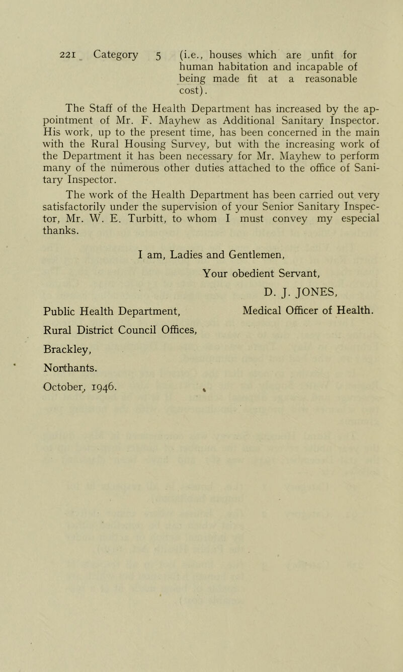 221 _ Category 5 (i.e., houses which are unfit for human habitation and incapable of being made fit at a reasonable cost). The Staff of the Health Department has increased by the ap- pointment of Mr. F. Mayhew as Additional Sanitary Inspector. His work, up to the present time, has been concerned in the main with the Rural Housing Survey, but with the increasing work of the Department it has been necessary for Mr. Mayhew to perform many of the numerous other duties attached to the office of Sani- tary Inspector. The work of the Health Department has been carried out very satisfactorily under the supervision of your Senior Sanitary Inspec- tor, Mr. W. E. Turbitt, to whom I must convey my especial thanks. I am, Ladies and Gentlemen, Your obedient Servant, D. J. JONES, Public Health Department, Medical Officer of Health. Rural District Council Offices, Brackley, Northants. October^, 1946. »