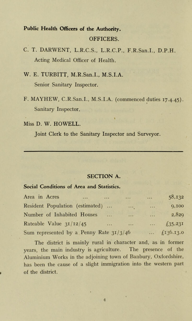 Public Health Officers of the Authority. OFFICERS. C. T. DARWENT, L.R.C.S., L.R.C.P., F.R.San.I., D.P.H. Acting Medical Officer of Health. W. E. TURBITT, M.R.San.L, M.S.I.A. Senior Sanitary Inspector. F. MAYHEW, C.R.San.L, M.S.I.A. (commenced duties 17.4.45). Sanitary Inspector. % Miss D. W. HOWELL. Joint Clerk to the Sanitary Inspector and Surveyor. SECTION A. Social Conditions of Area and Statistics. Area in Acres ... ... ... ... 58,132 Resident Population (estimated) ... ... ... 9,100 Number of Inhabited Houses ... ... ... 2,829 Rateable Value 31/12/45 ... ... ... £35.231 Sum represented by a Penny Rate 31/3/46 ... £136.13.0 The district is mainly rural in character and, as in former years, the main industry is agriculture. The presence of the Aluminium Works in the adjoining town of Banbury, Oxfordshire, has been the cause of a slight immigration into the western part of the district.