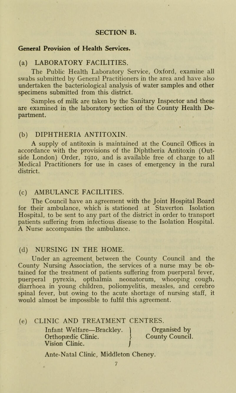 General Provision of Health Services. (a) LABORATORY FACILITIES. The Public Health Laboratory Service, Oxford, examine all swabs submitted by General Practitioners in the area and have also undertaken the bacteriological analysis of water samples and other specimens submitted from this district. Samples of milk are taken by the Sanitary Inspector and these are examined in the laboratory section of the County Health De- partment. (b) DIPHTHERIA ANTITOXIN. A supply of antitoxin is maintained at the Council Offices in accordance with the provisions of the Diphtheria Antitoxin (Out- side London) Order, 1910, and is available free of charge to all Medical Practitioners for use in cases of emergency in the rural district. (c) AMBULANCE FACILITIES. The Council have an agreement with the Joint Hospital Board for their ambulance, which is stationed at Staverton Isolation Hospital, to be sent to any part of the district in order to transport patients suffering from infectious disease to the Isolation Hospital. A Nurse accompanies the ambulance. (d) NURSING IN THE HOME. Under an agreement^ between the County Council and the County Nursing Association, the services of a nurse may be ob- tained for the treatment of patients suffering from puerperal fever, puerperal p3Texia, opthalmia neonatorum, whooping cough, diarrhoea in young children, poliomyelitis, measles, and cerebro spinal fever, but owing to the acute shortage of nursing staff, it would almost be impossible to fulfil this agreement. (e) CLINIC AND TREATMENT CENTRES. Infant Welfare—Brackley. \ Organised by Orthopaedic Clinic. [ County Council. Vision Clinic. ) Ante-Natal Clinic, Middleton Cheney.