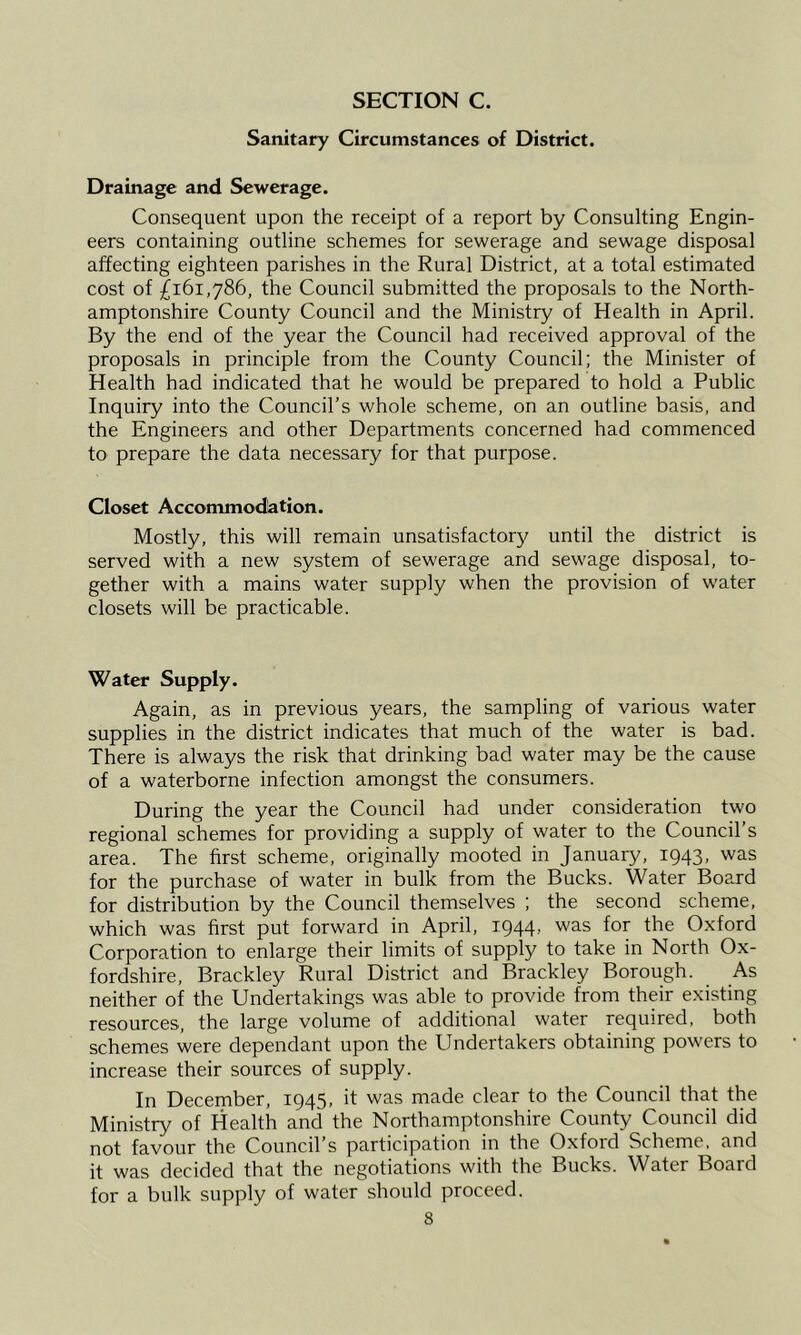 Sanitary Circumstances of District. Drainage and Sewerage. Consequent upon the receipt of a report by Consulting Engin- eers containing outline schemes for sewerage and sewage disposal affecting eighteen parishes in the Rural District, at a total estimated cost of £161,786, the Council submitted the proposals to the North- amptonshire County Council and the Ministry of Health in April. By the end of the year the Council had received approval of the proposals in principle from the County Council; the Minister of Health had indicated that he would be prepared to hold a Public Inquiry into the Council’s whole scheme, on an outline basis, and the Engineers and other Departments concerned had commenced to prepare the data necessary for that purpose. Closet Accommodation. Mostly, this will remain unsatisfactory until the district is served with a new system of sewerage and sewage disposal, to- gether with a mains water supply when the provision of water closets will be practicable. Water Supply. Again, as in previous years, the sampling of various water supplies in the district indicates that much of the water is bad. There is always the risk that drinking bad water may be the cause of a waterborne infection amongst the consumers. During the year the Council had under consideration two regional schemes for providing a supply of water to the Council’s area. The first scheme, originally mooted in January, 1943, was for the purchase of water in bulk from the Bucks. Water Board for distribution by the Council themselves ; the second scheme, which was first put forward in April, I944> was for the O.xford Corporation to enlarge their limits of supply to take in North Ox- fordshire, Brackley Rural District and Brackley Borough. As neither of the Undertakings was able to provide from their existing resources, the large volume of additional water required, both schemes were dependant upon the Undertakers obtaining powers to increase their sources of supply. In December, 1945, it was made clear to the Council that the Ministry of Health and the Northamptonshire County Council did not favour the Council’s participation in the Oxford Scheme, and it was decided that the negotiations with the Bucks. Water Board for a bulk supply of water should proceed.