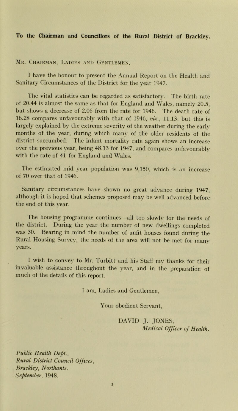 To the Chairman and Councillors of the Rural District of Brackley. Mr. ('h.^irman, Ladies and (iENTLEMEN, I have tlie lionour to present the Annual Report on the Healtli and Sanitary Circumstances of the District for tlie )-ear 1047. The vital statistics can be regarded as satisfactorx’. The birth rate of 20.44 is almost the same as that for England and Wales, namel}' 20.5, but shows a decrease of 2.0b from the rate for 194b. The death rate of lb.28 compares unfavourably with that of 194b, viz., 11.13, but this is largely explained by the extreme severity of the weather during the early months of the year, during which many of the older residents of the district succumbed. The infant mortality rate again shows an increase over the previous year, being 48.13 for 1947, and compares unfavourably with the rate of 41 for England and \^'ales. The e.stimated mid year population was 9,150, which is an increase of 70 over that of 194b. Sanitary circumstances have shown no great advance during 1947, although it is hoped that schemes proposed maj’ be well advanced before the end of this year. 'I'he housing programme continues—all too slowly for the needs of the district. During the year the number of new dwellings completed was 30. Bearing in mind the number of unfit houses found during the Rural Housing Survey, the needs of the area will not be met for many years. I wish to conve>- to Mr. Turbitt and his Staff mj- thanks for their invaluable assistance throughout the year, and in the preparation of much of the details of this report. I am, Ladies and Gentlemen, Your obedient Servant, DAVID J. JONES, Medical Officer of Health. Public Health Dept., Rural District Council Offices, Hrackley, Northants. September, 1948.