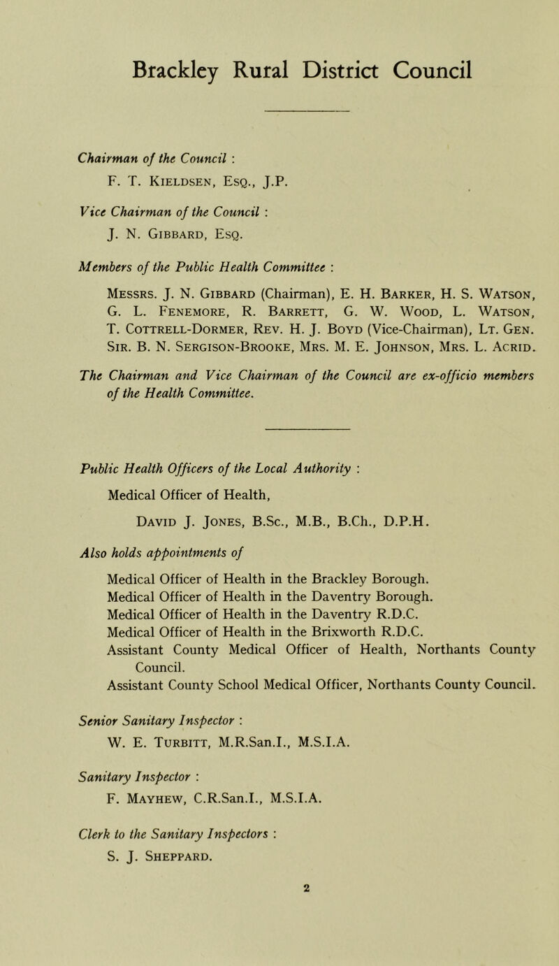 Bracklcy Rural District Council Chairman of the Council : F. T. Kieldsen, Esq., J.P. Vice Chairman of the Council : J. N. Gibbard, Esq. Members of the Public Health Committee : Messrs. J. N. Gibbard (Chairman), E. H. Barker, H. S. Watson, G. L. Fenemore, R. Barrett, G. W. Wood, L. Watson, T. Cottrell-Dormer, Rev. H. J. Boyd (Vice-Chairman), Lt. Gen. Sir. B. N. Sergison-Brooke, Mrs. M. E. Johnson, Mrs. L. Acrid. The Chairman and Vice Chairman of the Council are ex-officio members of the Health Committee. Public Health Officers of the Local Authority : Medical Officer of Health, David J. Jones, B.Sc., M.B., B.Ch., D.P.H. Also holds appointments of Medical Officer of Health in the Brackley Borough. Medical Officer of Health in the Daventry Borough. Medical Officer of Health in the Daventry R.D.C. Medical Officer of Health in the Brixworth R.D.C. Assistant County Medical Officer of Health, Northants County Council. Assistant County School Medical Officer, Northants County Council. Senior Sanitary Inspector : W. E. Turbitt, M.R.San.I., M.S.I.A. Sanitary Inspector : F. Mayhew, C.R.San.I., M.S.I.A. Clerk to the Sanitary Inspectors ; S. J. Sheppard.