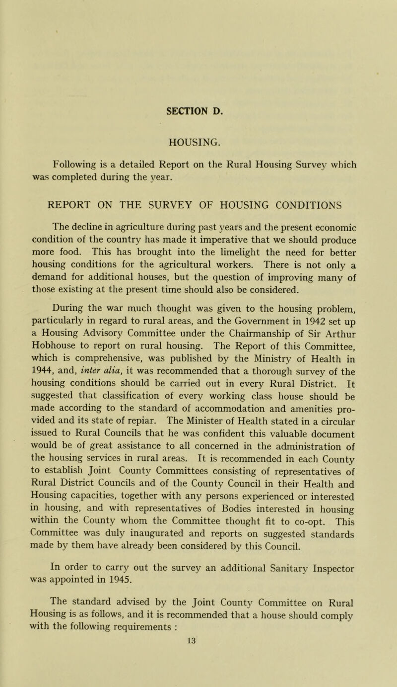 HOUSING. Following is a detailed Report on the Rural Housing Survey which was completed during the year. REPORT ON THE SURVEY OF HOUSING CONDITIONS The decline in agriculture during past years and the present economic condition of the country has made it imperative that we should produce more food. This has brought into the limelight the need for better housing conditions for the agricultural workers. There is not only a demand for additional houses, but the question of improving many of those e.xisting at the present time should also be considered. During the war much thought was given to the housing problem, particularly in regard to rural areas, and the Government in 1942 set up a Housing Advisory Committee under the Chairmanship of Sir Arthur Hobhouse to report on rural housing. The Report of this Committee, which is comprehensive, was published by the Ministry of Health in 1944, and, inter alia, it was recommended that a thorough survey of the housing conditions should be carried out in every Rural District. It suggested that classification of every working class house should be made according to the standard of accommodation and amenities pro- vided and its state of repiar. The Minister of Health stated in a circular issued to Rural Councils that he was confident this valuable document would be of great assistance to all concerned in the administration of the housing services in rural areas. It is recommended in each County to establish Joint County Committees consisting of representatives of Rural District Councils and of the County Council in their Health and Housing capacities, together with any persons experienced or interested in housing, and with representatives of Bodies interested in housing within the County whom the Committee thought fit to co-opt. This Committee was duly inaugurated and reports on suggested standards made by them have already been considered by this Council. In order to carry out the survey an additional Sanitary Inspector was appointed in 1945. The standard advised by the Joint County Committee on Rural Housing is as follows, and it is recommended that a house should comply with the following requirements :