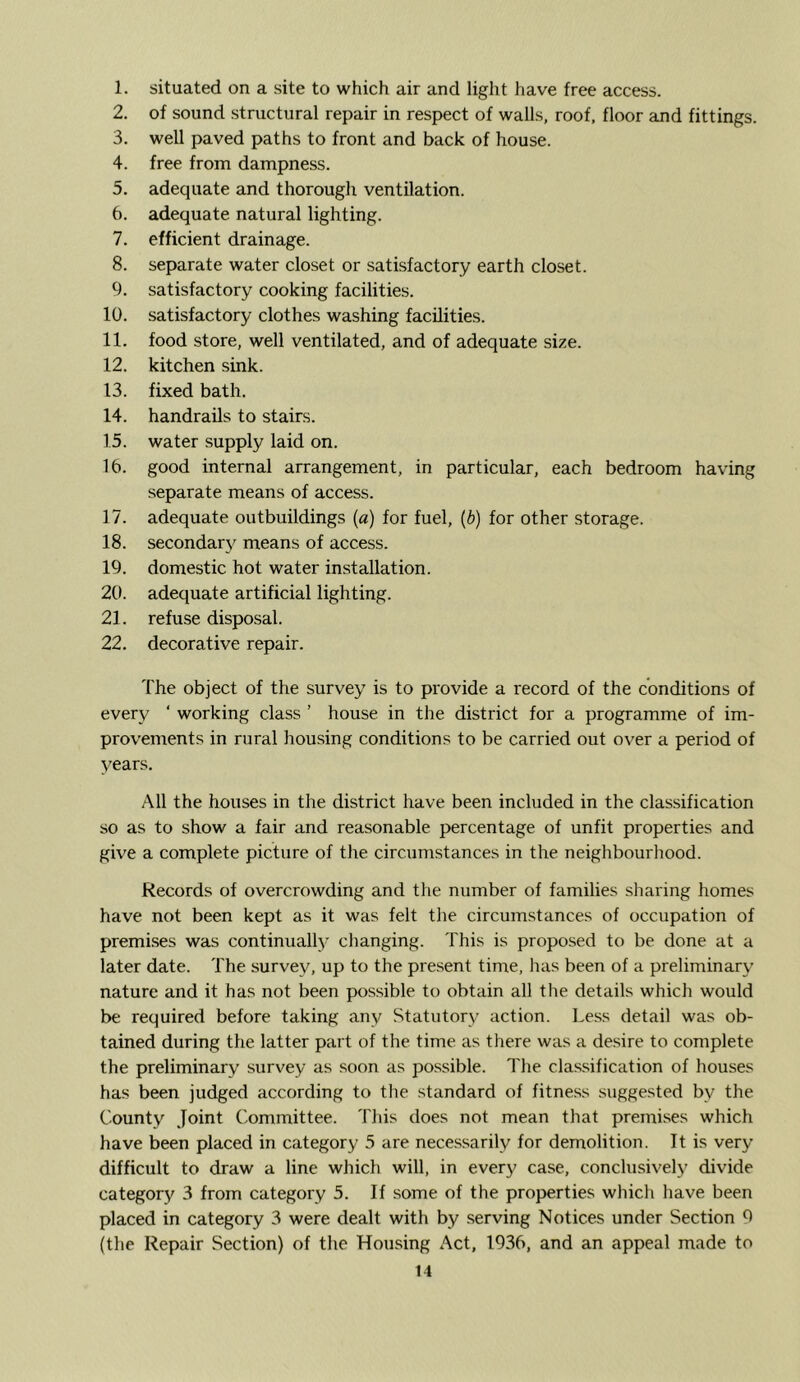 1. situated on a site to which air and light have free access. 2. of sound structural repair in respect of walls, roof, floor and fittings. 3. well paved paths to front and back of house. 4. free from dampness. 5. adequate and thorough ventilation. 6. adequate natural lighting. 7. efficient drainage. 8. separate water closet or satisfactory earth closet. 9. satisfactory cooking facilities. 10. satisfactory clothes washing facilities. 11. food store, well ventilated, and of adequate size. 12. kitchen sink. 13. fixed bath. 14. handrails to stairs. 15. water supply laid on. 16. good internal arrangement, in particular, each bedroom having separate means of access. 17. adequate outbuildings (a) for fuel, (b) for other storage. 18. secondary means of access. 19. domestic hot water installation. 20. adequate artificial lighting. 21. refuse disposal. 22. decorative repair. The object of the survey is to provide a record of the conditions of every ‘ working class ’ house in the district for a programme of im- provements in rural housing conditions to be carried out over a period of years. All the houses in the district have been included in the classification so as to show a fair and reasonable percentage of unfit properties and give a complete picture of the circumstances in the neighbourhood. Records of overcrowding and the number of families sharing homes have not been kept as it was felt the circumstances of occupation of premises was continually changing. This is proposed to be done at a later date. The survey, up to the present time, has been of a preliminary nature and it has not been p>ossible to obtain all the details which would be required before taking any Statutory action. Less detail was ob- tained during the latter part of the time as there was a desire to complete the preliminary survey as soon as po.ssible. The clas.sification of houses has been judged according to the standard of fitness suggested by the County Joint Committee. This does not mean that premises which have been placed in category 5 are necessarily for demolition. It is very difficult to draw a line which will, in every case, conclusively divide category 3 from category 5. If some of the properties which have been placed in category 3 were dealt with by .serving Notices under Section 9 (the Repair Section) of the Housing Act, 1936, and an appeal made to