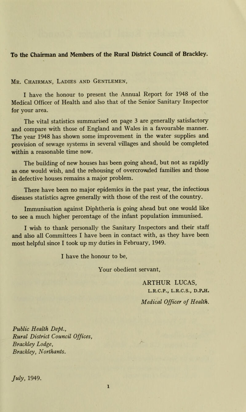 To the Chainnan and Members of the Rural District Council of Brackley. Mr. Chairman, Ladies and Gentlemen, I have the honour to present the Annual Report for 1948 of the Medical Officer of Health and also that of the Senior Sanitary Inspector for your area. ^ The vital statistics summarised on page 3 are generally satisfactory and compare with those of England and Wales in a favourable manner. The year 1948 has shown some improvement in the water supplies and provision of sewage systems in several villages and should be completed within a reasonable time now. The building of new houses has been going ahead, but not as rapidly as one would wish, and the rehousing of overcrowded families and those in defective houses remains a major problem. There have been no major epidemics in the past year, the infectious diseases statistics agree generally with those of the rest of the country. Immunisation against Diphtheria is going ahead but one would like to see a much higher percentage of the infant population immunised. I wish to thank personally the Sanitary Inspectors and their staff and also all Committees I have been in contact with, as they have been most helpful since I took up my duties in February, 1949. I have the honour to be. Your obedient servant, ARTHUR LUCAS, L.R.C.P., L.R.C.S., D.P.H. Medical Officer of Health. Public Health Deft., Rural District Council Offices, Brackley Lodge, Brackley, Northants. July, 1949.