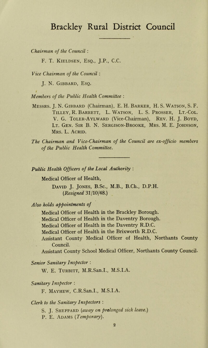 Brackley Rural District Council Chairman of the Council : F. T. Kieldsen, Esq., J.P., C.C. Vice Chairman of the Council ; J. N. Gibbard, Esq. i Members of the Public Health Committee : Messrs. J. N. Gibbard (Chairman), E.H. Barker, H. S. Watson, S. F. Tilley, R. Barrett, L. Watson, L. S. Prosser, Lt.-Col. V. G. Toler-Aylward (Vice-Chairman), Rev. H. J. Boyd, Lt. Gen. Sir B. N. Sergison-Brooke, Mrs. M. E. Johnson, Mrs. L. Acrid. The Chairman and Vice-Chairman of the Council are ex-officio members of the Public Health Committee. Public Health Officers of the Local Authority : Medical Officer of Health, David J. Jones, B.Sc., M.B., B.Ch., D.P.H. {Resigned 31/10/48.) Also holds appointments of Medical Officer of Health in the Brackley Borough. Medical Officer of Health in the Daventry Borough. Medical Officer of Health in the Daventry R.D.C. Medical Officer of Health in the Brixworth R.D.C. Assistant County Medical Officer of Health, Northants County Council. Assistant County School Medical Officer, Northants County Council. Senior Sanitary Inspector : W. E. Turbitt, M.R.San.I., M.S.I.A. Sanitary Inspector : F. Mayhew, C.R.San.I., M.S.I.A. Clerk to the Sanitary Inspectors : S. J. Sheppard [away on prolonged sick leave.) P. E. Adams {Temporary).