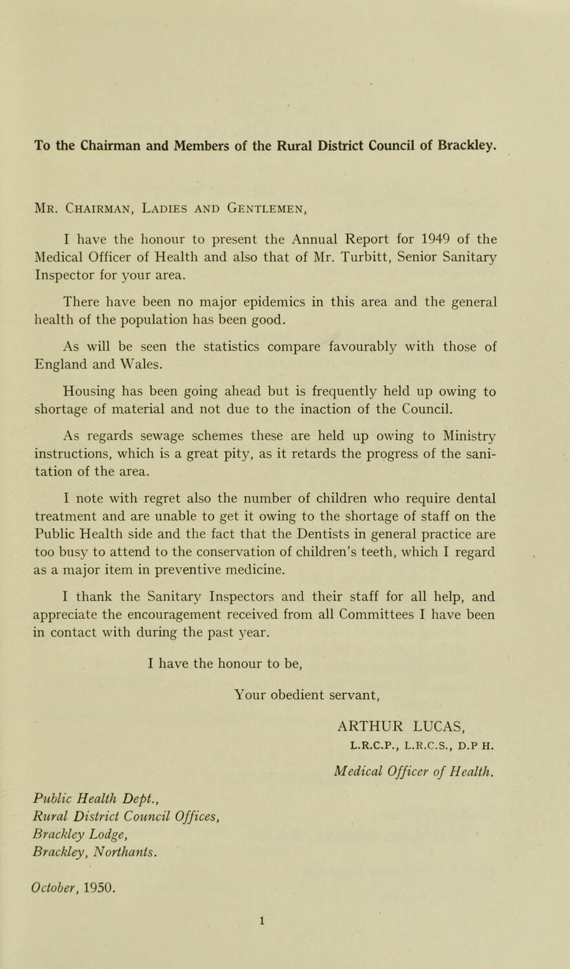 To the Chairman and Members of the Rural District Council of Brackley. Mr. Chairman, Ladies and Gentlemen, I have the honour to present the Annual Report for 1949 of the Medical Officer of Health and also that of Mr. Turbitt, Senior Sanitary Inspector for your area. There have been no major epidemics in this area and the general health of the population has been good. As will be seen the statistics compare favourably with those of England and Wales. Housing has been going ahead but is frequently held up owing to shortage of material and not due to the inaction of the Council. As regards sewage schemes these are held up owing to Ministry instructions, which is a great pity, as it retards the progress of the sani- tation of the area. I note with regret also the number of children who require dental treatment and are unable to get it owing to the shortage of staff on the Public Health side and the fact that the Dentists in general practice are too busy to attend to the conservation of children’s teeth, which I regard as a major item in preventive medicine. I thank the Sanitary Inspectors and their staff for all help, and appreciate the encouragement received from all Committees I have been in contact with during the past year. I have the honour to be, Your obedient servant, ARTHUR LUCAS, L.R.C.P., L.R.C.S., D.P H. Medical Officer of Health. Public Health Dept., Rural District Council Offices, Brackley Lodge, Brackley, Northants. October, 1950.