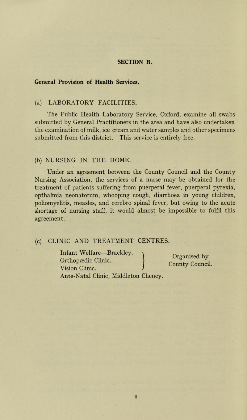 General Provision of Health Services. (a) LABORATORY FACILITIES. The Public Health Laboratory Service, Oxford, examine all swabs submitted by General Practitioners in the area and have also undertaken the examination of milk, ice cream and water samples and other specimens submitted from this district. This service is entirely free. (b) NURSING IN THE HOME. Under an agreement between the County Council and the County Nursing Association, the services of a nurse may be obtained for the treatment of patients suffering from puerperal fever, puerperal pyrexia, opthalmia neonatorum, whooping cough, diarrhoea in young children, poliomyelitis, measles, and cerebro spinal fever, but owing to the acute shortage of nursing staff, it would almost be impossible to fulfil this agreement. (c) CLINIC AND TREATMENT CENTRES. Infant Welfare—Brackley Orthopaedic Clinic. Vision Clinic. Ante-Natal Clinic, Middleton Cheney. Organised by County Council.